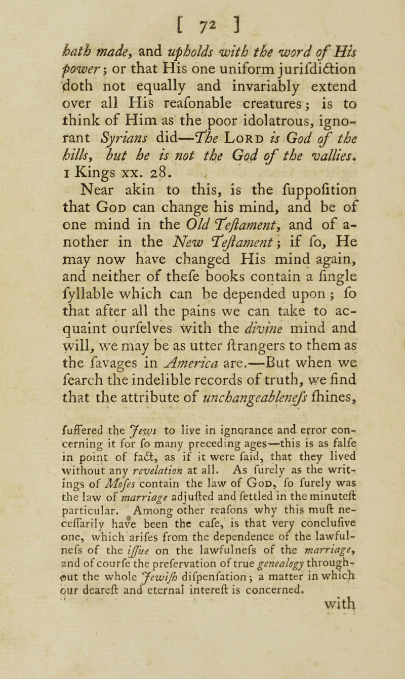 bath madcy and upholds with the word of ' His power *y or that His one uniform jurifdiftion 'doth not equally and invariably extend over all His reafonable creatures; is to think of Him as the poor idolatrous, igno- rant Syrians did—fhe Lord is God f the hillsy but he is not the God of the rallies. I Kings XX. 28. . ' . Near akin to this, is the fuppolition that God can change his mind, and be of one mind in the Old Tefiament, and of a- nother in the New Ί^ββament; if fo. He may now have changed His mind again, and neither of thefe books contain a iingle fyllable which can be depended upon ; fo that after all the pains we can take to ac- quaint ourfelves with the divine mind and will, wx may be as utter ftrangers to them as the favages in America are.—But when we fearch the indelible records of truth, we find that the attribute of unchangeablenefs ihines. fuffered the to live in ignqrance and efror con- cerning it for fo many preceding ages—this is as falfe in point of fadt, as if it were faid, that they lived without any revelation at all. As furely as the writ- Ings of ]Uofes contain the law of God, fo furely was the law of marriage adjufted and fettled in theminutell particular. Among other reafons why this muft ne- ceiTarily have been the cafe, is that very conclufive one, which arifes from the dependence of the lawful- nefs of the ijfue on the lawfulnefs of the marriagey and of courfe the prefervation of true genealogy through- ©ut the whole yewifi difpenfation; a matter in which our deareil and eternal intereft is concerned. with
