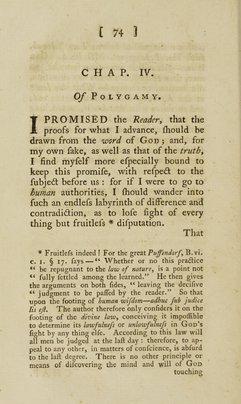 CHAP. IV. Of Polygamy. I PROMISED the Reader, that the proofs for what I advance, ihould be drawn from the word of God ; and, for my own fake, as well as that of the truth, I find myfelf more efpecially bound to keep this promife, with refpeft to the fubjeil before us : for if I were to go to human authorities, I ihould wander into fuch an endlefs labyrinth of difference and contradiftion, as to lofe fight of every but fruitlefs ^ difputatipn. That * Fruitlefs indeed ! For the gYQZtPuffendorf, B.vi. c. I. § 17. fays—Whether or no this pradlice “ be repugnant to the law of nature, is a point not “ fully fettled among the learned.’״ He then gives the arguments on both fides, “ leaving the decifive “ judgment to be paiTed by the reader.” So that upon the footing of human wlfdom—adhuc fub judice Us ββ. The author therefore only confiders it on the footing of the divine law, conceiving it impoilible to determine its lawfulnefs or unlawfulnefs in God’s fight by any thing elfe. According to this law will all men be judged at the laft day : therefore, to ap- peal to any other, in matters of confcience, is abfurd to the laft degree. There is no other principle or means of difcovering the mind and will of God touching