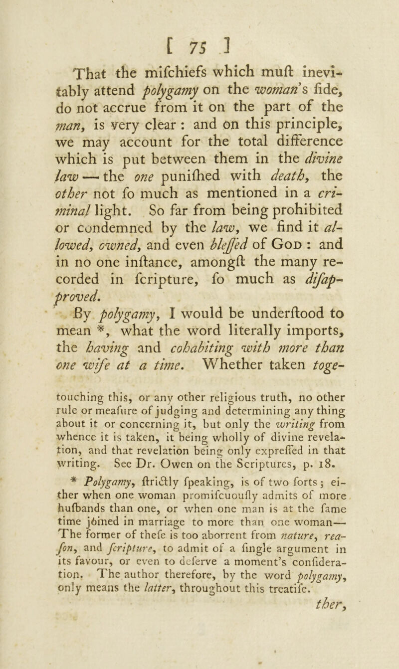 That the mifchiefs which muft inevi- tably attend polygamy on the womans fide, do not accrue from it on the part of the marly is very clear : and on this principle, we may account for the total difference which is put between them in the divine law — the one puniihed with deaths the other not fo much as mentioned in a cri^ minal light. So far from being prohibited or condemned by the lawy we find it al- lowed, owned, and even hlejjed of God : and in no one inilance, amongfi: the many re- corded in fcripture, fo much as difap-‘ proved. By polygamy, I would be underftood to mean what the word literally imports, the having and cohabiting with more than one wife at a time. Whether taken toge~ touching this, or any other religious truth, no other rule or meafure of judging and determining anything about it or concerning it, but only the writing from whence it is taken, it being wholly of divine revela- tion, and that revelation being only exprefied in that writing. See Dr. Owen on the Scriptures, p. 18. Polygamy, ftrivSHy fpeaking, is of two forts; ei- ther when one woman promifcuoufly admits of more huibands than one, or when one man is at the fame time j6ined in marriage to more than one woman— The former of thefe is too aborrent from 71ature, rea- Jon, and fcripture, to admit ot a fingle argument in its favour, or even to deferve a moment’s confidera- tion. The author therefore, by the word polyga?ny, only means the latter, throughout this treatife. ther.