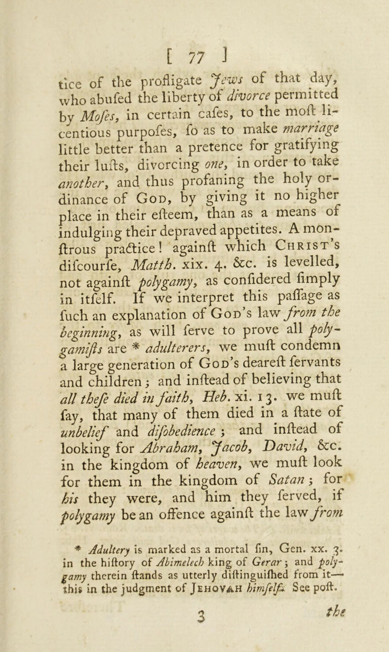 tice of the profligate Jews of that day, who abufed the liberty of divorce permitted by Mofes, in certain cafes, to the moft li- centious purpofes, fo as to make marriage little better than a pretence for gratifying their lulls, divorcing oney in order to take anothery and thus profaning the holy or- dinance of God, by giving it no higher place in their efteem, than as a means of indulging their depraved appetites. A mon- ftrous prailice! againft which Christs difcourfe, Matth» xix. 4· is levelled, not againft polygamyy as confidered limply in itfelf. If we interpret this palTage as fuch an explanation of God’s \2ew from the beginningy as will ferve to prove all poly- gamifis are * adulterersy we muft condemn a large generation of God s deareil fervants and children; and inftead of believing that all thefe died in faithy Heb. xi. 13. we muft fay, that many of them died in a ftate of unbelief and difobedience ; and inftead of looking for Abrahamy Jacoby Davidy &c. in the kingdom of heaveUy we muft look for them in the kingdom of Satan; for his they were, and him they ferved, if polygamy bean offence againft the X'wnfrom * Adultery is marked as a mortal fin, Gen. xx. 3. in the hiftory of Abimelech king of Gerar; and ‘poly^ gamy therein ftands as utterly diftinguifhed from it—י this in the judgment of Jehovah himfelfi See poft. the 3