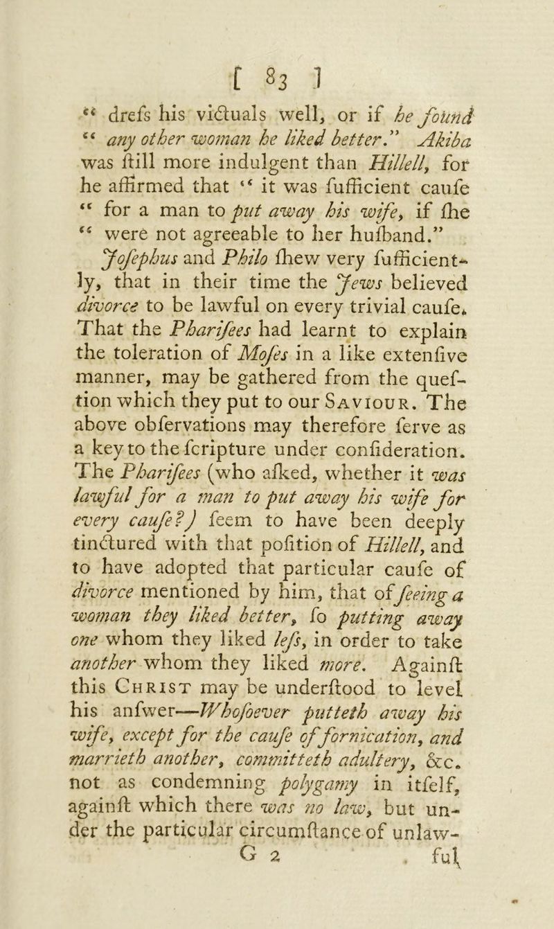 ] $3 7 δὲ drefs his’ victuals. well, or if be found > any other woman he hked better.” Akiba was {till more indulgent than Πρ, for he affirmed that ** it was fufficient caufe * for a man to put away his wife, if the ** were not agreeable to her hufband.” | Fofephus and Philo thew very fufficient« ly, that in their time the ews believed divorce to be lawful on every trivial caufe, That the Pharifees had learnt to explain the toleration of Mofes in a like extenfive manner, may be gathered from the quef- tion which they put to our Saviour. The above obfervations may therefore ferve as a key tothe{cripture under confideration. The Pharifees (who afked, whether it was lawful for a man to put away bis wife for every 000/22 feem to have been deeply tinctured with that pofition of 1172, and to have adopted that particular caufe of divorce mentioned by him, that of feeing a woman they liked better, fo putting away one whom they liked /e/s, in order to take another whom they liked more. Againft this CuRistT may be underftood to level his anfwer—Whofoever putteth away bis wife, except for the σαι of fornication, and marrieth another, committeth adultery, &amp;c. not as condemning polygamy ג‎ 5% againft which there was no low, but un- der the particular circumftance of unlaw-