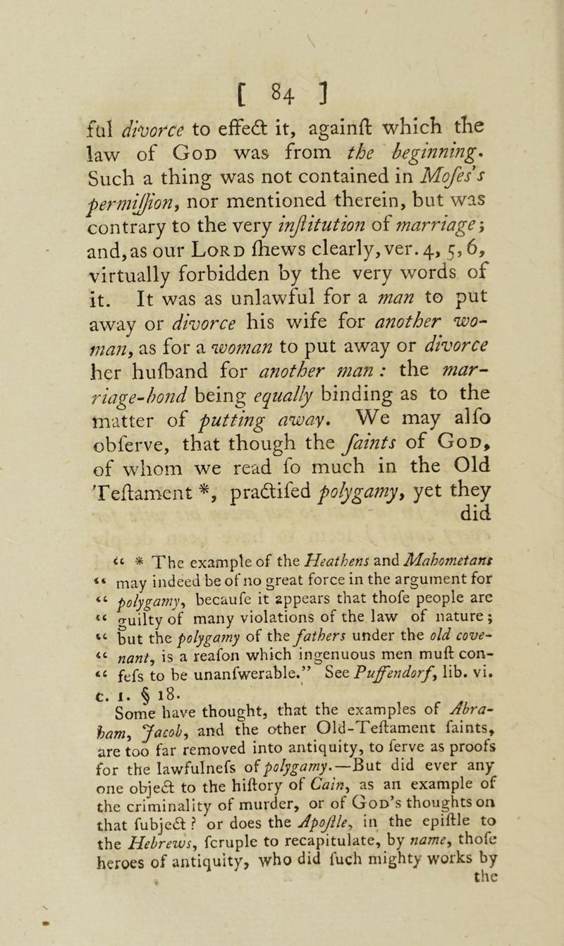 \ [ 84 j fal divorce to effedl it, againfl: which the law of God was from the ' beginning. Such a thing was not contained in Mojes s permiffion, nor mentioned therein, but was contrary to the very infiitution of marriage \ and,as our Lord ihews clearly, ver. 4, 5,6, virtually forbidden by the very words of it. It was as unlawful for a man to put away or divorce his wife for another wo-‘ man, as for a woman to put away or divorce her huiband for another 7nan : the mar· riage-hond being equally binding as to the matter of putting away. We may alfo obferve, that though the faints of God^ of whom we read fo much in the Old Teftament praftifed polygamy, yet they if, * 0ך|יך example of t\iQ Heathens Mahometans “ may indeed be of no great force in the argument for “ polygamy, becaufe it appears that thofe people are o־uilty of many violations of the law of nature; but the polygamy of the fathers under the old cove^ nant, is a reafon which ingenuous men muft con- fefs to be unanfwerable.y Puffendorf lib, vi. c. 1. § 18. Some have thought, that the examples of Abra- ham, Jacob, and the other Old-Teftament faints, are too far removed into antiquity, to ferve as proofs for the lawfulnefs οϊpolygamy.—^\xt did ever any one objea: to the hiftory of Cain, as an example of the criminality of murder, or of God’s thoughts on that fubjca ? or does the ApoJUe, in the epiftle to the Hebrews, fcruple to recapitulate, by name, thofe heroes of antiquity, who did fuch mighty works by the