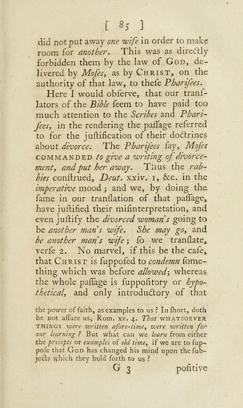did not put away 071e wife in order to make room for another. This was as direQly forbidden them by the law of God, de- livered by Mofes, as by Christ, on the authority of that law, to thefe Pharifees. Here I would obferve, that our tranf- lators of the Bible feem to have paid too much attention to the Scribes and Phan- fees, in the rendering the paifage referred to for the juftification of their doftrines about divorce. The Pharifees fay, Mofes COMMANDED to give a writing of divorce- ment, and put her away, Tlius the rab- bies conftrued, Deut, xxiv. i, &c. in the imperative mood; and we, by doing the fame in our t ran flat ion of that paifage, have juftified their mifinterpretation, and even juftify the divorced woman s going to be another man s wife. She may gOy and be another man s wife \ fo we tranflate, verfe 2. No marvel, if this be the cafe, that Christ is fuppofed to condemn fome- thing which was before allowed\ whereas the whole paflage is fuppofltory or hypo-^ theticaly and only introduftory of that the power of faith, as examples to us ? In ihort, doth he not aflure us, Rom. xv. 4. That whatsoever THINGS zvere written afore-timey were written for our learning ? But what can we learn from either the precepts or examples of old timey if we are to fup- pofe that God has changed his mind upon the fub- jccls which they hold forth to us ?