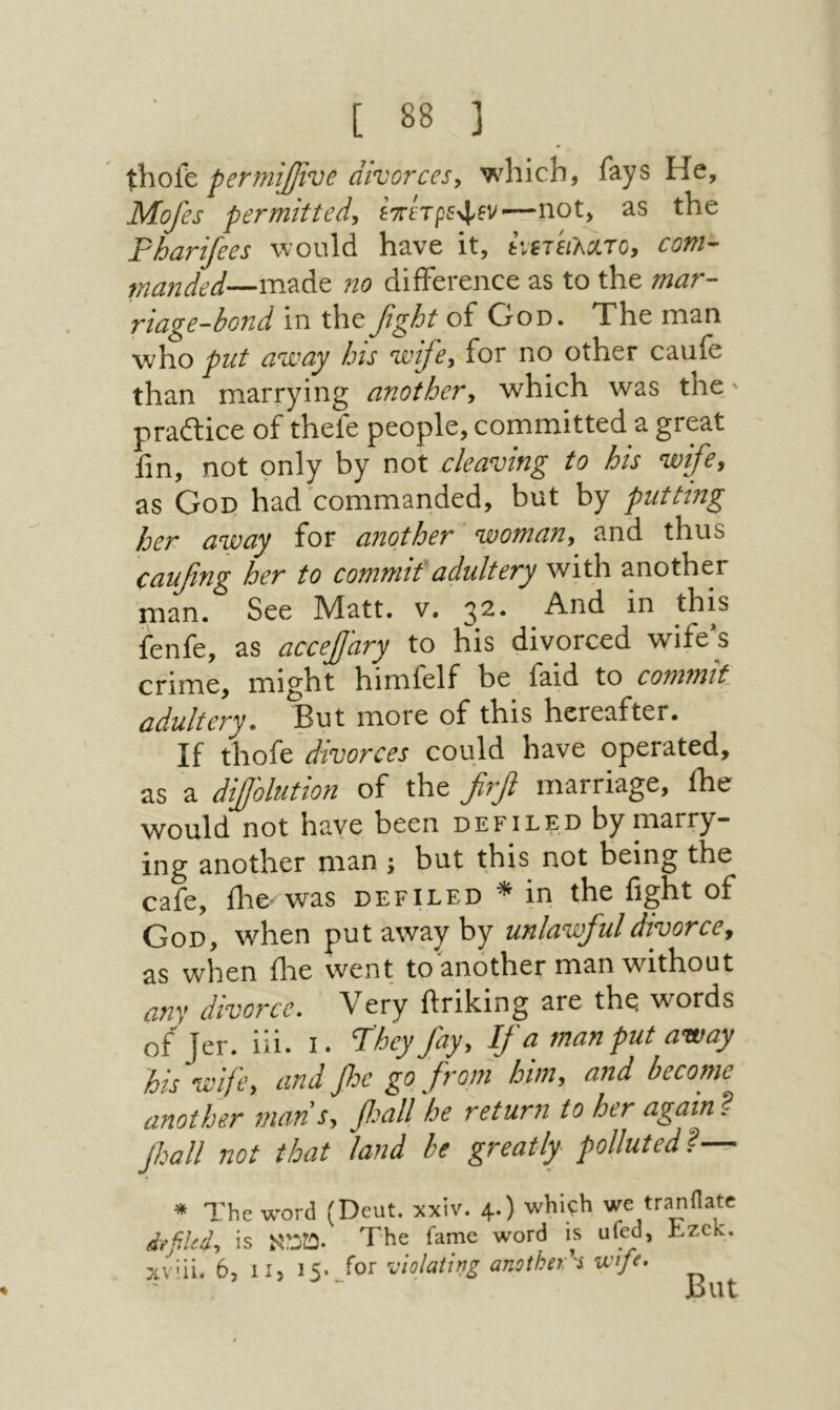 perniiJjvOe divorces, which, fays He, Mofes permitted, ETrtVpf^fv׳—not, as the Pharifees would have it, ίχίτειλχτο, com- manded—m?iAt no difference as to the mar- riage-bond in the fight of God. The man who put away his wife, for no other caufe than marrying another, which was the - pradtice of thefe people, committed a great fm, not only by not cleaving to his wife, as God had commanded, but by putting her away for another woman, and thus caufing her to commit'adultery with another man. See Matt. v. 3^* And in this fenfe, as accejjary to his divorced wife's crime, might himfelf be faid to commit adultery» But more of this hereafter. If ύ\οί& divorces could have operated, as a diJJ'olution of the firfi marriage, ihe would not have been defiled by marry- ing another man ; but this not being the cafe, ihe'-was defiled * in the fight of God, when put away by unlawful divorce, as when ilae went to another man without any divorce. ' Very ftriking are the words of Jer. iii. i. ‘They fiay, Ifia man put away his wife, and fie go from him, and become another mans, fisall he return to her again? fisall not that land be greatly polluted? ^ * The word (Dcut. xxiv. 4.) which we tranHate defiled, is טכא■ The fame word is ufed, Jizck. xviii. 6, 11, 15· Jor Palating ansihet's wfe. But