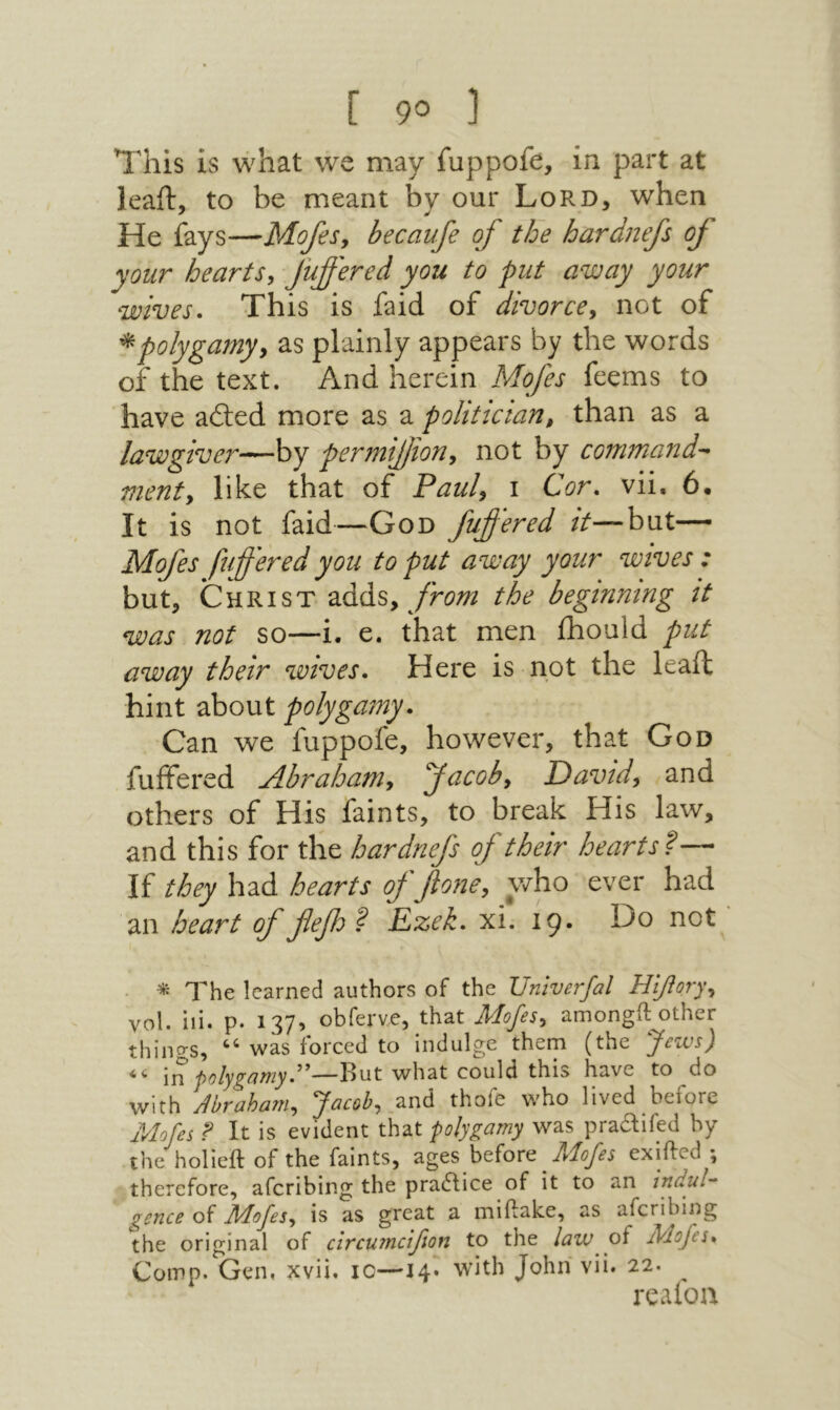This is what we may fuppofe, in part at leaft, to be meant by our Lord, when He fays—Mofesy becaufe of the hardnefs oj your heartSy fuffered you to put away your wives· This is faid of divorcey not of ^polygamyy as plainly appears by the words of the text. And herein Mofes feems to have adled more as a politician, than as a lawgiver—hy permifjiony not by command^ menty like that of Pauly 1 Cor, vii. 6· It is not faid—God fuffered it—bat— Mofes fifferedyou to put away your wives : but, Christ 2iάάSy from the beginning it was not so—i. e. that men fhould put away their wives. Here is not the leaft hint about polygamy. Can we fuppofe, however, that God fuffered Abrahaniy facoby Oavidy and others of His faints, to break His law, and this for the hardnefs of their hearts?— If they had hearts of βone, who ever had an heart of fefh? Ezek, xi. 19. Do not • ^ The learned authors of the Univerfal H^oryy vol. ill. p. 137, obferve, that Mofesy amongft other thino־s, “ was forced to indulge them (the Jeivs) inBut what could this have to do with Abrahaniy Jacoby and thofe who lived before Mofes f It is evident that polygamy was pra^ifed by the holieft of the faints, ages before lAofes exiilcd \ therefore, aferibing the pra6lice of it to an indul'- gcnce of liAofeSy is as great a miftake, as aferibing the original of circumcifton to the law of Mofes. Comp. Gen. xvii. 10—14· with John vii. 22. ^ realoa
