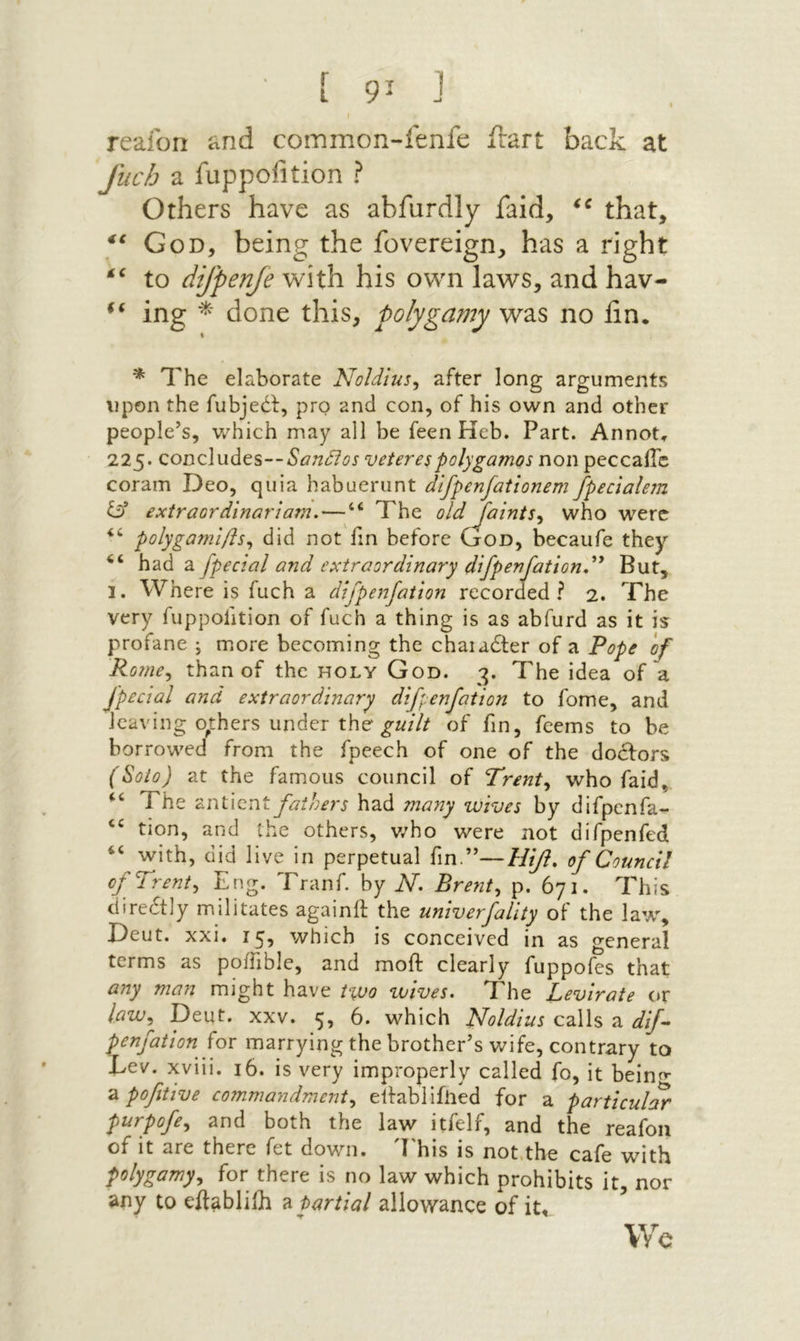 ■ [ 9־ J reaibri and common-fenfe irart back at fiich a fuppofition ? Others have as abfurdly faid, that, God, being the fovereign, has a right to difpenfe v^ith his own laws, and hav- ing ־^־ done this, polygamy was no fin. * The elaborate Noldlus^ after long arguments upon the fubjedf, pro and con, of his own and other people’s, which may all be feen Heb. Part. Annot, 225. concludes-־veterespolygamos non peccaiTc coram Deo, quia habuerunt difpenfationem fpeclalem iif extraordinarlam.—“ The old Jainis.y who were polygaml/is^ did not fm before God, becaufe they־ had a fpecial and extraordinary difpenfationd^ But, I. Where is fuch a difpenfation recorded? 2. The very fuppofition of fuch a thing is as abfurd as it is profane j more becoming the chaiadter of a Pope of Rome^ than of the holy God. 2. The idea of a ^ ד · י jpecial and extraordinary difpenfation to fome, and leaving others under the of fm, feems to be borrowed from the fpeech of one of the doctors (Solo) at the famous council of Trent^ who faid, ‘‘ The anticnt fathers had many wives by difpenfa- tion, and the others, v/ho were not difpenfed “ with, did live in perpetual fin.”—Hif. of Council of Trent^ Eng. Tranf. by N. Brent^ p. 671. This diredtly militates againit the univerfality of־ the law, Deut. xxi, i^, which is conceived in as general terms as poifible, and moft clearly fuppofes that any man might have lyuo toives. The Levirate or law^^ Deut. XXV. 5, 6. which Noldius calls a dif·- penfation fox marrying the brother’s wife, contrary to Dev. xviii. 16. is very improperly called fo, it beinיז■ a pofitive c07nmandment^ ellabiifiied for a particular purpofe^ and both the law itfelf, and the reafoii of it are there fet down. ׳I'his is not,the cafe with polygamy^ for there is no law which prohibits it, nor any to eilablilh ^ partial allowance of it. We