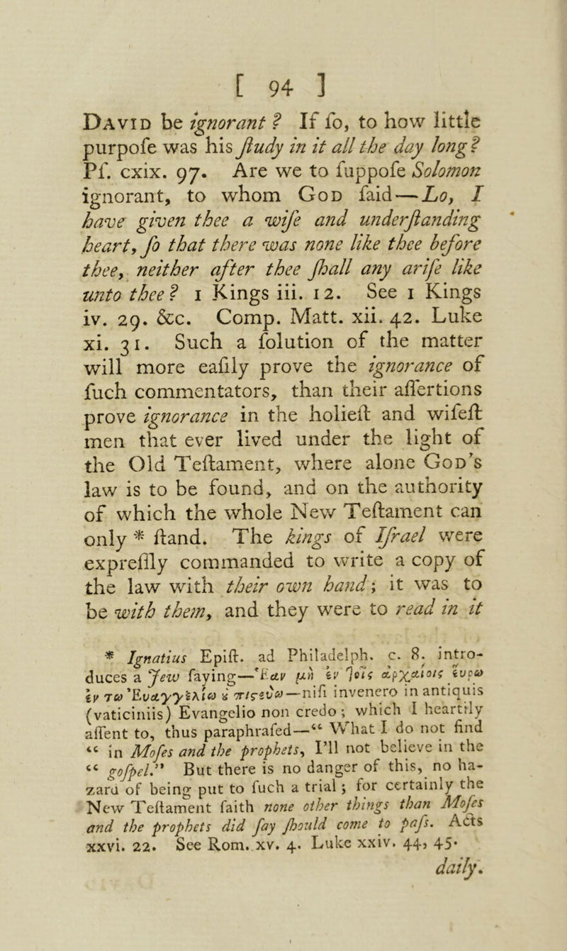 David be ignorant ? If fo, to how little purpofe was his fiudy in it all the day long ? Pf. cxix. 97. Are we to fuppofe Solomon ignorant, to whom God faid — Loy I have given thee a wife and u71derfanding hearty fo that there was none like thee before theey neither after thee fall any arfe like unto thee? i Kings iii. 12. See 1 Kings iv. 29· &c. Comp. Matt. xii. 42. Luke xi. 31. Such a folution of the matter will more eafily prove the ignorance of fuch commentators, than their aflertions prove ignorance in the holieft and wifejft men that ever lived under the light of the Old Teftament, where alone God's law is to be found, and on the authority of which the whole New Teftament can only ftan4. The kings of Ifrael were expreiily commanded to write a copy of the law with their own hand; it was to be with themy and they were to read in it * Ignatius Eplft. ad Philadelph. c. 8. intro- duces a faying—*t'ctv μη Iv αρχΛίοίζ iupy Ιμ Ten *Eva.yyieAieif « 'ττΐςίν^—nifi invenero inantiquis (vaticiniis) Evangelio non credo; which I heartily aifent to, thus paraphrafed—What I do not find ‘יי in Mofes andthe prophets^ I’ll not believe in the “ gofpel:' But there is no danger of this, no ha- zaru of being put to fuch a trial; for certainly the New TTeftament faith none other things than Mojes and the prophets did fay foould come to pf^· Acts xxvi. 22. See Rom. xv. 4. Luke xxiv. 44, 45· daily.