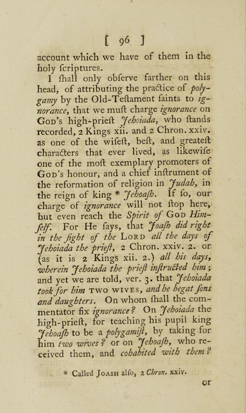 4 נ 96 ] sccount which we have of them in the holy fcriptures. I ihall only obferve farther on this head, of attributing the praftice of po/y-· ga?ny by the Old-Teftament faints to ig- norancey that we muft charge ignorance on God’s high-prieft yehotada, who ftands recorded, 2 Kings xii. and 2 Chron. xxiv. as one of the wifeft, beft, and greateft characters that ever lived, as likewife one of the moft exemplary promoters of God’s honour, and a chief inftrurnent of the reformation of religion in yudahy in the reign of king * yehoap:· If fo, our charge of ignorance will not ftop here, but even reach the Spirit of Goo Him- felf. For He fays, that yoaf did right in the fight of the Lord all the days of yehoiada the priefy 2 Chron. xxiv. 2. or ^as it is 2 Kings xii. 2.) all his daysy wherein yehoiada the prtef infrudled him; and yet we are told, ver. 3· that yehoiada took for him two wives, andhe begat fins and daughters* On whom ihall the com- mentator fix ignorance'? On fehoiada the high-prieft, for teaching his pupil king Jehoafiioht 2. polygamifiy by taking for nim two wives ? or on yehoafhy^ who re- ceived them, and cohabited with them ? * Called Joash aifo, 2 Chron* xxiv. or
