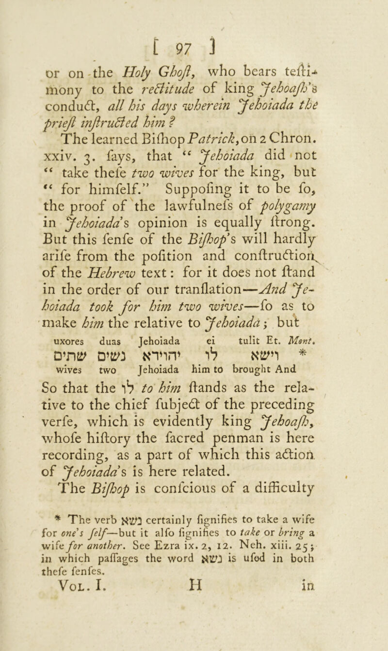 or on-the Holy Ghofi, who bears teil:i-k mony to the reBitude of king yehoafj '% conduit, all his days wherein yehoiada the ρη^β infiruBed him ? The learned BiihopP^/r/V>^,on 2 Chron. xxiv. 3. fays, that Jehoiada did not take thefe two wives for the king, but for himfelf.” Suppofmg it to be fo, the proof of hhe lawfulnefs of polygamy in Jehoiadd^ opinion is equally ftrong. But this fenfe of the Bifiof s will hardly arife from the polition and conftruitiori^ of the Hebrew text: for it does not ftand in the order of our tranflation—And Je- hoiada took for him two wives—fo as to make him the relative to fehoiada; but uxores duas Jehoiada ei tulit Et. Msnt, * רישא לו יהוידא נשים שתים wives two Jehoiada him to brought And So that the לו to him ftands as the rela- tive to the chief fubjeit of the preceding verfe, which is evidently king fehoafo^ whofe hiftory the facred penman is here recording, as a part of which this aitioii of fehoiadd^ is here related. The Bifjop is confcious of a difficulty ^ The verb נשא certainly fignifies to take a wife for one^5 felf—but it alfo fignifies to take or bring a wife for another. See Ezra ix. 2, 12. Neh. xiii, 25;· in which paffages the word נשא is ufed in both thefe fenfes. VoL. I. H m