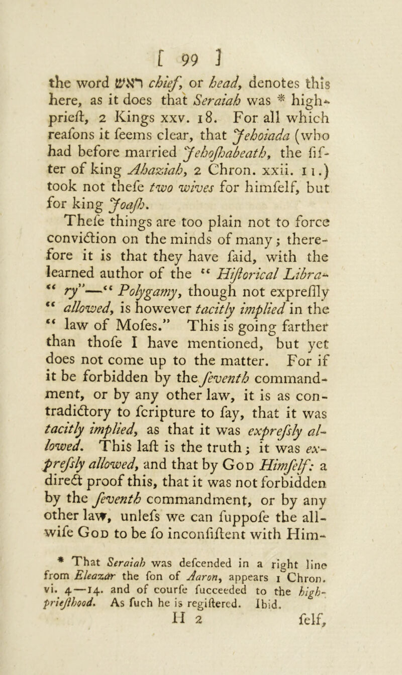 the word ראש chiefs or heady denotes this here, as it does that Seraiah was ^ high*״ prieft, 2 Kings xxv. 18. For all which reafons it feems clear, that yehoiada (who had before married yehoβנabeatby the fif- ter of king Ahaziahy 2 Chron. xxii. 11.) took not thefe two wives for himfelf, but for king Joaf:. Thefe things are too plain not to force convi<5lion on the minds of many; there״ fore it is that they have faid, with the learned author of the Hijiorical Libra^ << ry*—«« Polygamyy though not expreflly allowedy is however tacitly implied in the ** law of Mofes/' This is going farther than thofe I have mentioned, but yet does not come up to the matter. For if it be forbidden by the feventh command- ment, or by any other law, it is as con- tradidory to fcripture to fay, that it was tacitly impliedy as that it was exprefsly al- lowed. This laft is the truth; it was ex-- prefsly allowedy and that by God Himfelf: a direft proof this, that it was not forMdden by the feventh commandment, or by any other law, unlefs we can fuppofe the all-״ wife God to be fo inconfiilent with Him- *■ That Seraiah was defcended in a right line from Elea%0r the fon of Aaroriy appears ! Chron. vi. 4—14. and of courfe fucceeded to the high- prleplmd. As fuch he is regiftered. Ibid. H 2 felf.