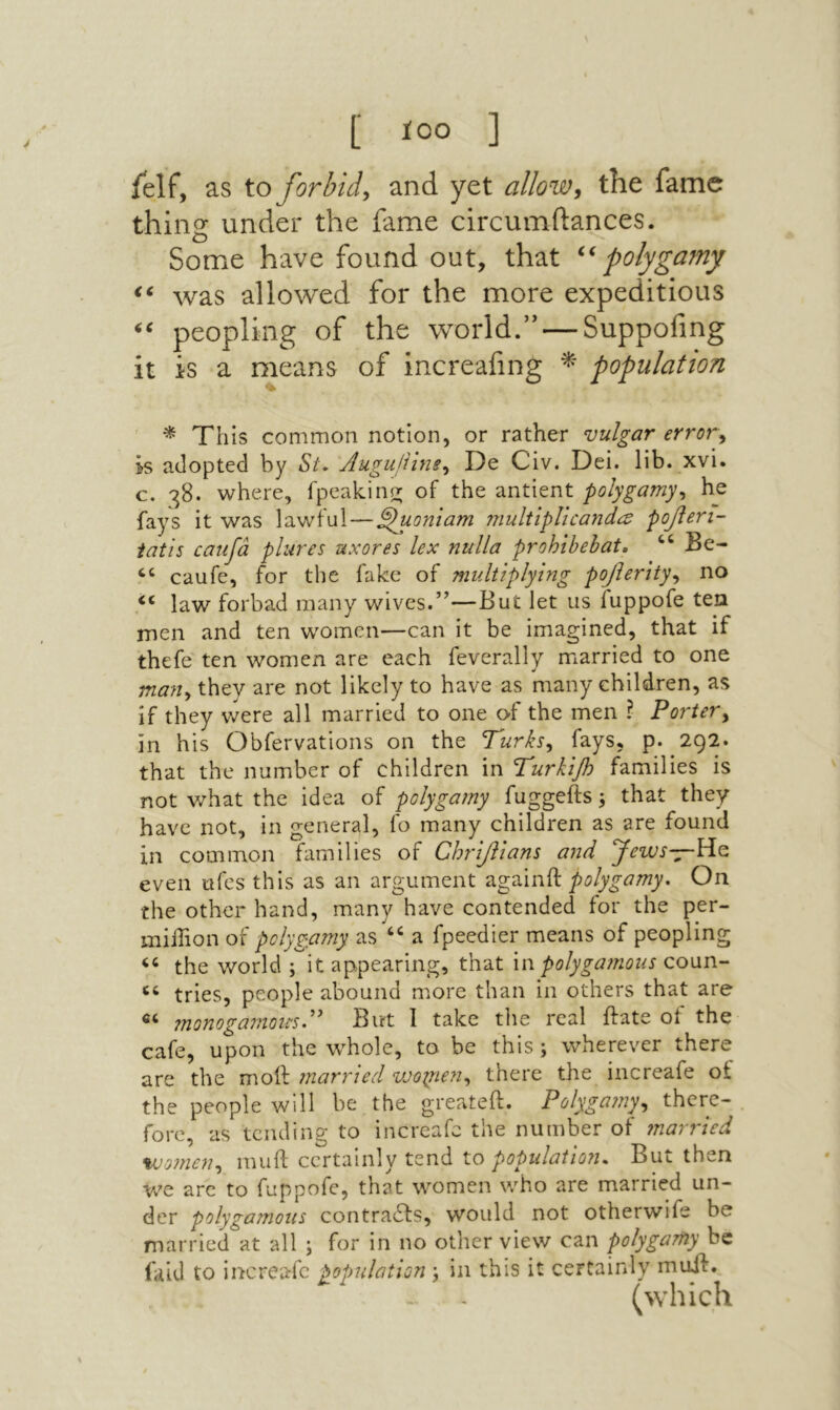 [ ίοο ] felf, as to forbid^ and yet allow^ the fame thins: under the fame circumftances. O Some have found out, that polygamy was allowed for the more expeditious peopling of the world.” — Suppofmg it is a means of increafing population ' ^ This common notion, or rather vulgar errovy Is adopted by Si\ Augujiinsy De Civ. Dei. lib. xvi. c. 38. where, fpeakino; of the antient polygamyy he fays it was lawful — ^uoniam multiplicands ροβεη- iatis caufa plures uxores lex nulla prohibebat, Be- “ caufe, for the fake of multiplying poβerityy no “ law forbad many wives.”—But let us fuppofe tea men and ten women—can it be imagined, that if thefe ten women are each feverally married to one many they are not likely to have as many children, as if they vvere all married to one ©■f the men ? Portery in his Obfervations on the T'urksy fays, p. 292. that the number of children in Turkifi families is not what the idea of polygamy fuggefts; that they have not, in general, fo many children as are found in common families of ΟΙπβΙαη$ and ymr—He even ufes this as an argument againft polygamy. On the other hand, many have contended for the per- million of polygamy as ‘‘ a fpeedier means of peopling the world ; it appearing, that u\ polygamous cown- ‘‘ tries, people abound more than in others that are monogamous.'' But 1 take the real hate of the cafe, upon the whole, to be this; wherever there are the moil married νύοψεη^ there the increafe of the people will be the greateft. Polygamyy there- fore, as tending to increafe the number of ?narried vjomeuy muil certainly tend to population. But then Vv^e arc to fuppofe, that women who are married un- der polygamous contra6ls, would not otherwife be married at all ; for in no other view can polygamy be faid to increafe population ; in this it certainly muil., - - (which