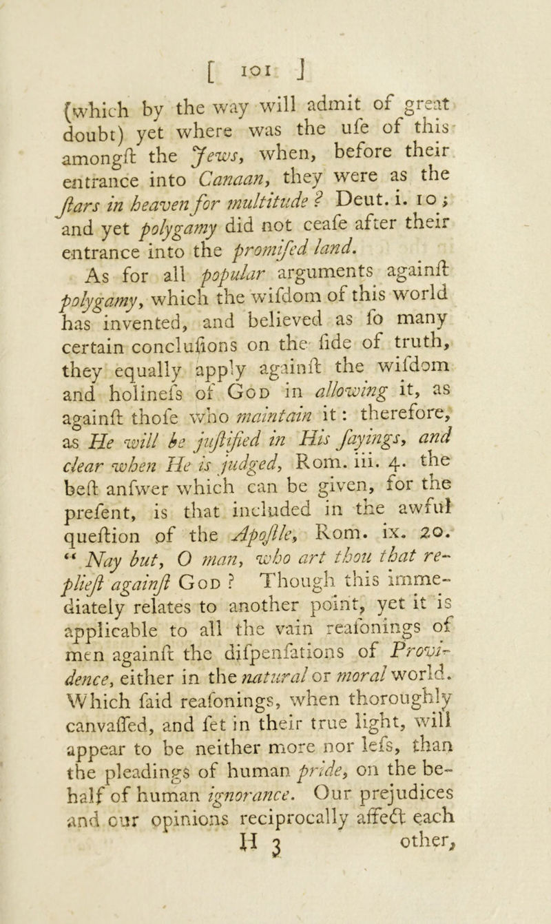 [ ΙΟΙ J ![which by the wiiy will ^dinit of gre^it doubt) yet where was the ufe of this־ amongft the yews, when, before their entrance into Canaan, they were as the βαη3 in heaven for multitude ? Deut. i. lo ; and yet polygamy did not ceaie after their entrance into the prom fed land. As for all popular arguments againft polygamy, which the wifdom of this world has invented, and believed as fo many certain concluiions on the׳ fide of truth, they equally apply again ft the wifdom and holinefs ot God in allowing it, as againft thofe who maintain it: therefore, as He will he juflfed in His Jayings, and clear when He is judged, Rom. iii. 4· beft anfvver which can be given, for the prefent, is that included in trie awful queftion of the Apojlle, Rom. ix. 20. “ Nay but, O man, who art thou that re-' plief againf God ? Though inis imme·״ diately relates to another point, yet it is applicable to all the vain reafonings of men againft the difpenfations of Provi^ dence, either in the mitural or moral world. Which faid reaionings, when thoroughly canvafled, and fet in their true light, will appear to be neither more nor lefs, than the pleadings of human pride, on the be- half of human ignorance. Our prejudices and cur opinions reciprocally affeit each