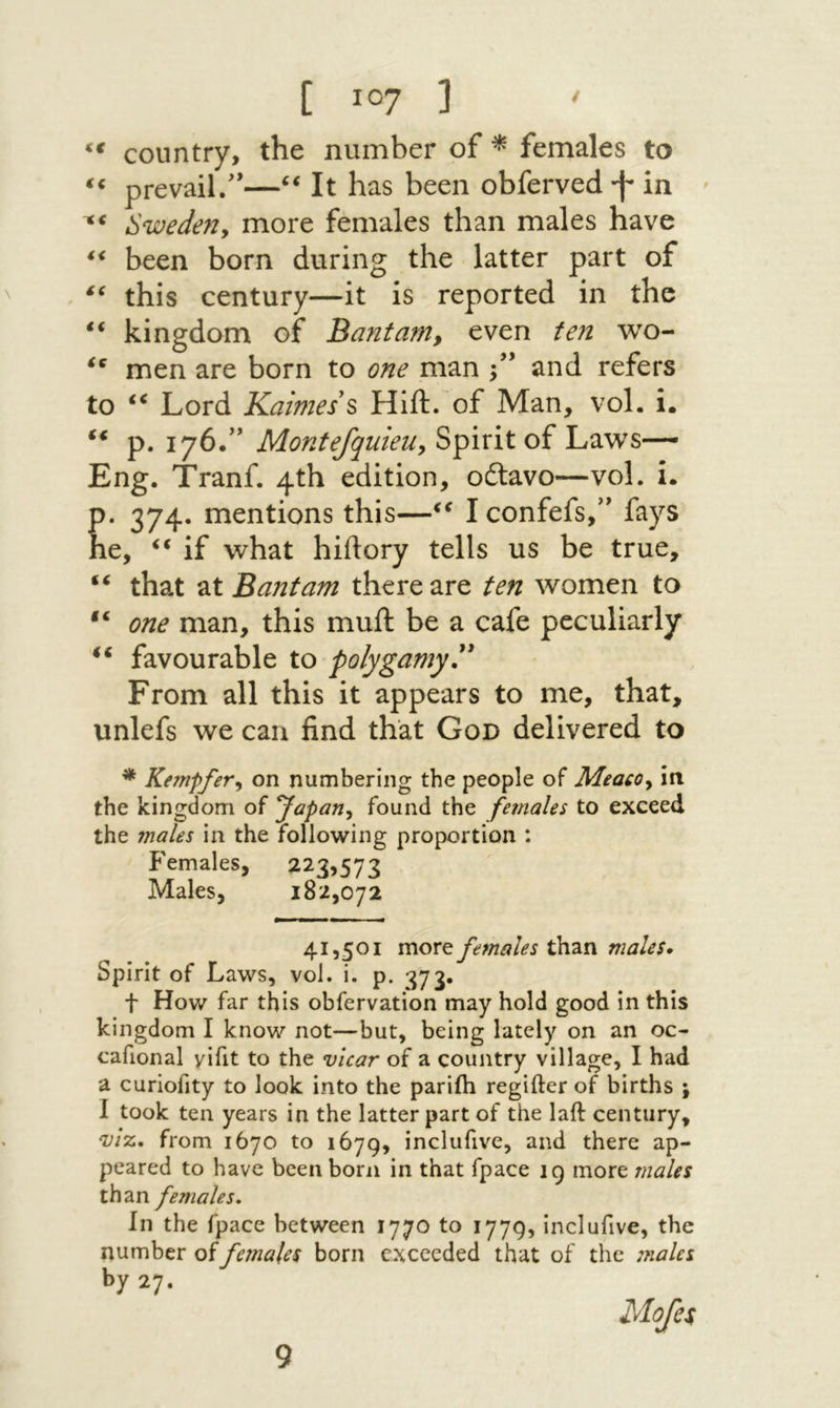 country, the number of ^ females to prevail/*—It has been obferved ·f״ in ׳ י** Swedeny more females than males have ** been born during the latter part of this century—it is reported in the kingdom of Bant am ^ even ten wo- men are born to one man /* and refers to Lord Kaimes s Hift. of Man, vol. i. ‘‘ p. 176/’ MontefquieUy Spirit of Laws— Eng. Tranf. 4th edition, oftavo—vol. i. p. 374. mentions this—I confefs,** fays he, ‘‘ if what hiftory tells us be true, ‘‘ that Bantam there are ten women to one man, this muft be a cafe peculiarly favourable to polygamy^' From all this it appears to me, that, unlefs we can find that God delivered to * KempfeVy on numbering the people of Meacoy in the kingdom of yapatiy found the females to exceed the 7nales in the following proportion : i'emales, 223,573 Males, 182,072 41,501 more females than males· Spirit of Laws, vol. i, p. 373, t How far this obfervation may hold good in this kingdom I know not—but, being lately on an oc- cafional yifit to the vicar of a country village, I had a curiofity to look into the pariih regifter of births ; I took ten years in the latter part of the laft century, VIZ. from 1670 to 1679, inclufive, and there ap- peared to have been born in that fpace 19 more males than females. In the fpace between 1770 to 1779, inclufive, the number of females born exceeded that of the males by 27. 9