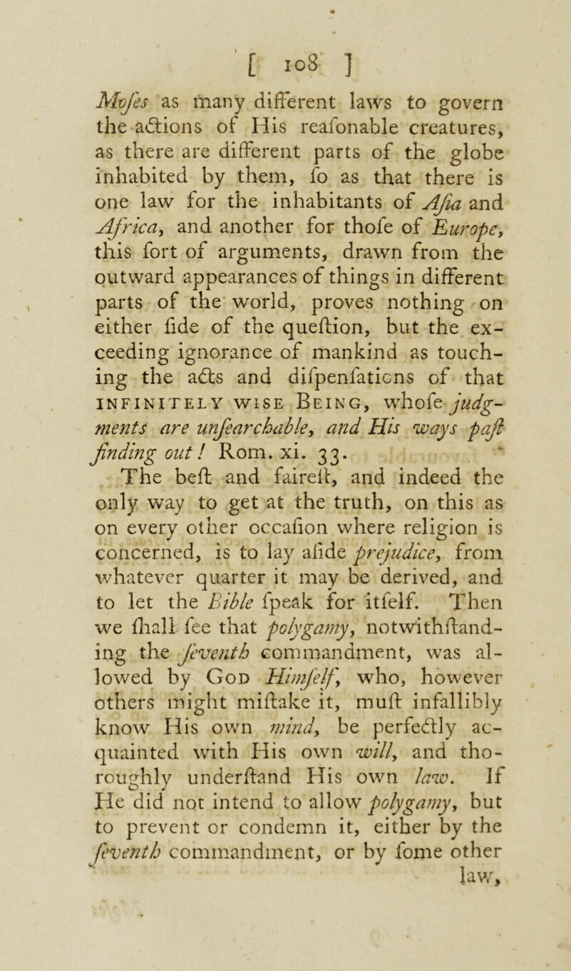 m [ 108' ] Mv/es as many different laws to govern the aitions of His reafonable creatures, as there are different parts of the globe inhabited by them, fo as that there is one law for the inhabitants of Αβα and Africdy and another for thofe of Em'ope, this fort of arguments, drawn from the outward appearances of things in different parts of the־ world, proves nothing on either fide of the queftion, but the ex- ceeding ignorance of mankind as touch- ing the aits and difpenfaticns of that INFINITELY WISE Being, whofe ?nents are unfiarchahky and His ways pafl finding out! Rom. xi. 33. The beil and fairefc, and indeed the only way to get at the truth, on this as on every other occaiion where religion is concerned, is to lay aiide prejudicey from whatever quarter it may be derived, and to let the Bible fpeak for itfelf. Then we iliall fee that polygamyy notwithftand- ing the feventh commandment, was al- lowed by God Himfelfy who, however others might miftake it, muff infallibly know His own mindy be perfeitly ac- quainted with His own willy and tho- roughly underftand His own law. If He did not intend to allow polygamyy but to prevent or condemn it, either by the feventh commandment, or by fome other lav/.