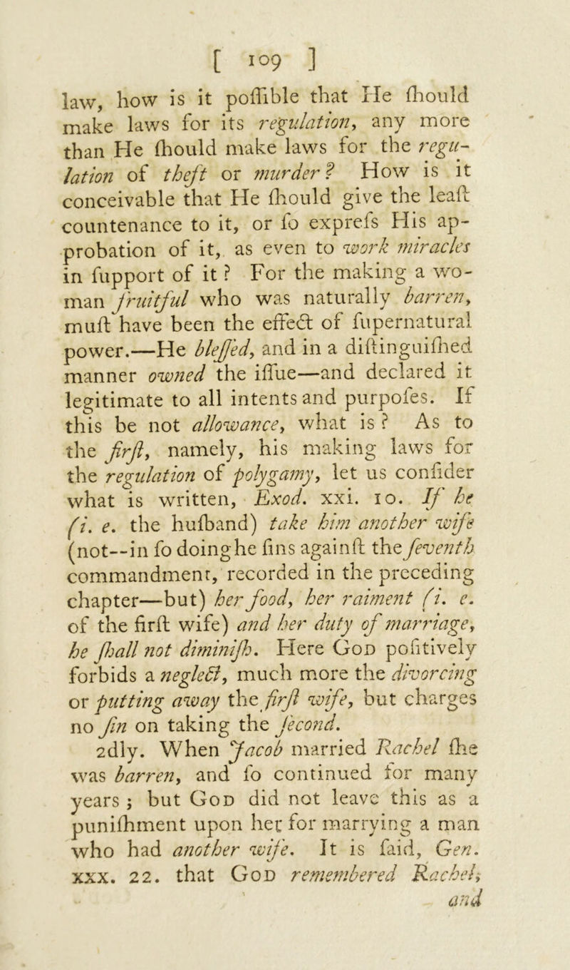[ 1°9 ] law, how is it poffible that He ihould make laws for its re'gulation, any more than He fl^ould make laws for the regu- lation of theft or murder^ How is it conceivable that He iliould give the leaft countenance to it, or fo exprcfs His ap- ·probation of it,, as even to worh miracles in fupport of it ? For the making a wo- man Jruitful who wa.s naturally bar7'C}1<^ muil have been the eifed: of fupernatural power.—He blefjed<y and in a diilinguiilied manner owned the iffue—and declared it legitimate to all intents and purpofes. If this be not allowance^ what is ? As to the firfiy namely, his making laws for the regulation of 'polygamyy let us coniider what is written, Exod, xxi. lo. If he fi, e, the huiband) take him another wife (not—in fo doinghe fms againft xh^ feventh commandment, recorded in the preceding chapter—but) her foody her ra1me71t (t. e. of the firft wife) and her duty of maridagey he fmlhiot dimmifo. Flere God pofitlvely forbids a neglediy much more the divorcing ox putting away firfl wife, but charges no fin on taking the fecond, 2dly. When facob married Rachel ihe was barreny and ίο continued tor many years ; but God did not leave this as a puniihment upon her for marrying a man who had another wife. It is faid, Gen. XXX. 22. that God remembered Rachel; and