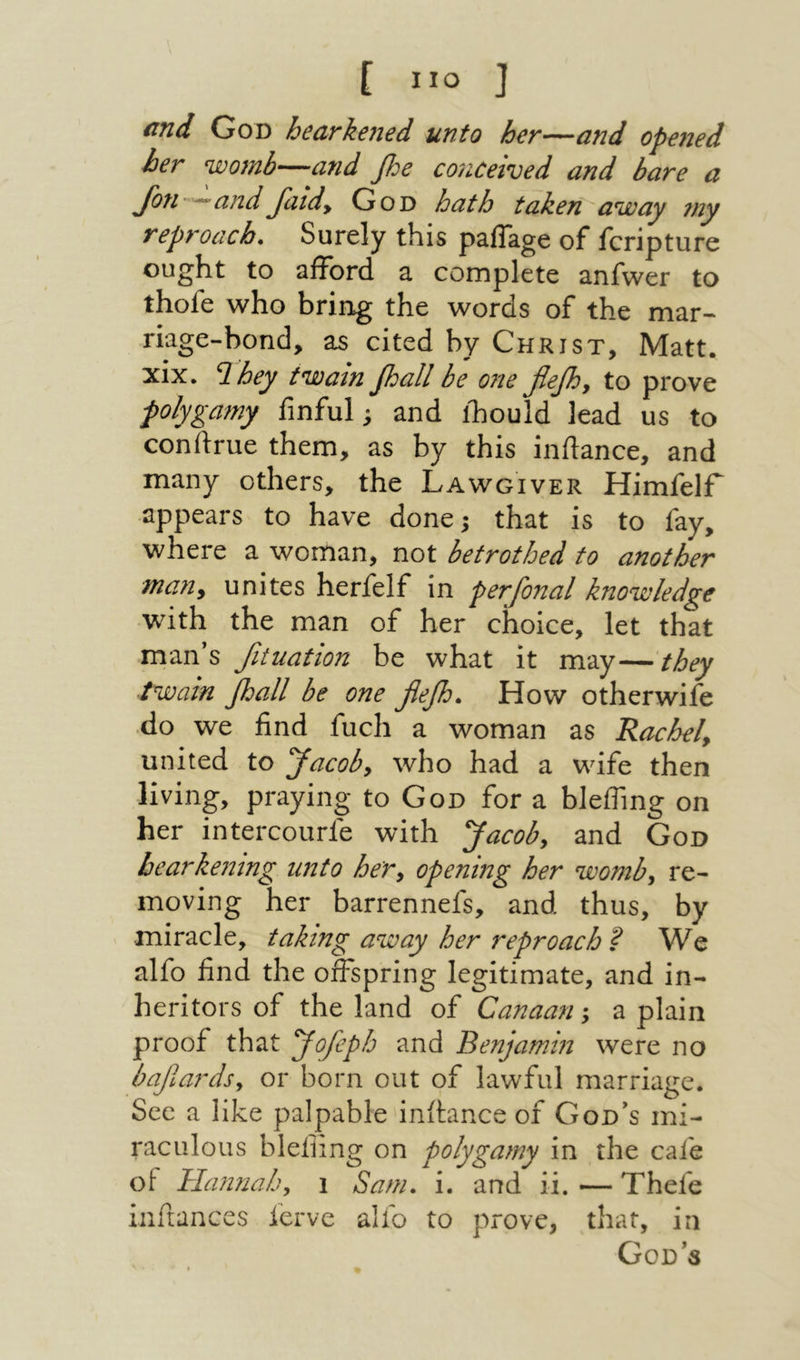 [ ״ο J end God hearkened unto her—and 0pe7ted her womb—and fie cojiceived and bare a Jbti—and Jaid, God hath taken׳ away my reproach. Surely this palTage of feripture ought to afford a complete anfwer to thofe who bring the words of the mar- riage-bond, as cited by Christ, Matt, xix. ף. hey twain fiall be one flefi, to prove polygamy fmful! and lliould lead us to conftrue them, as by this inftance, and many others, the Lawgiver Himfelf appears to have done! that is to fay, where a woman, not betrothed to another many unites herfelf in perfinal knowledge with the man of her choice, let that man’s fituation be what it may—they twain fiall be one flefi. How otherwife do we find fuch a woman as Rachel, united to flacob, who had a wife then living, praying to God for a blefling on her intercourfe with flacob, and God hearkening unto her, opening her womb, re- moving her barrennefs, and thus, by miracle, taking away her reproach ? We alfo find the offspring legitimate, and in- heritors of the land of Canaan; a plain proof that flofeph and Benjamin were no bajlards, or born out of lawful marriage. See a like palpable inftance of God’s mi- raculous blefiing on polygamy in the cafe of Hannah, 1 Sam. i. and ii. — Thefe inftances ierve alfo to prove, that, in God’s