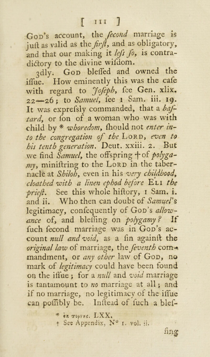 [ Ιΐί ] .God’s account, the fecond marriage Is juft as valid as <X\(tfirliy and as obligatory, and that our making it lefs foy is contra- didory to the divine wifdom. 3dly. God blefled and owned the iflue. How eminently this was the cafe with regard to Jofephy fee Gen. xlix. 22—26; to Samuely fee 1 Sam. iii. 19, It was exprefsly commanded, that a baf·- tardy or fon of a woman who was with child by whoredonty ihould not enter in- to the congregatio71 of the Lord, even to his te?2th generation, Deut. xxiii. 2. But .we find Samuely the offspring ·f of myy miniftring to the Lord in the taber- nacle at Shilohy even in his very childhoody cloathed with a linen ephod before Eli the priefi. See this whole hiftory, 1 Sam. i. and ii. Who then can doubt of SamueV^ legitimacy, confequently of God’s allow- iince of, and bleffmg on polygamy ? If fuch fecond marriage was in God’s ac- count null and voidy as a fin againft; the original law of marriage, the feventh com-ts mandment, or a72y other law of God, no mark of legitimacy could have been found on the iffae ; for a null and void marriage is tantamount to no marriage at all; and if no marriage, no legitimacy of the iflue can poflibly be. Inftead of fuch a blef- fmg iK T0pv)!f. LXX, t See Appendix, N® i. vol, ii. 11