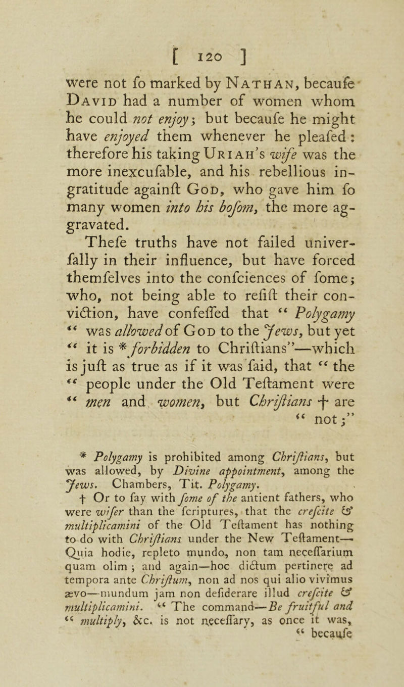 were not fo marked by Nat wan, becaufe David had a number of women whom he could not enjoys but becaufe he might have enjoyed them whenever he pleafed : therefore his taking Uriah’s wife was the more inexcufable, and his rebellious in- gratitude againft God, who gave him fo many women into his bofnny the more ag- gravated. . ' Thefe truths have not failed univer- fally in their influence, but have forced themfelves into the confciences of fome; who, not being able to refift their con- viftion, have confefled that ‘‘ Polygamy was allowed of God to the yewsy but yet it is ^ forbidden to Chriftians”—which is jufl: as true as if it was faid, that the people under the Old Teilament were mξn and women^ but Chrfians *f· are not;” ^ Polygamy is prohibited among Chr[fitansy but was allowed, by Divine appointment^ among the Jews, Chambers, Tit. Polygamy, f Or to fay with fome of the antient fathers, who were wfer than the fcriptures, that the crefcite multlpUcamini of the Old Teftament has nothing to-do with Chriflions under the New Teftament— Quia hodie, repleto mundo, non tarn neceflarium quam olim ; and again—hoc di6tum pertinere ad tempora ante Chrifuniy non ad nos qui alio vivimus 2evo—mundum jam non defidcrare illud crefcite ^ multlpUcamini. The command—Be fruitful and ?nultiplyy hz, is not rteceftary, as once it was, becaufe