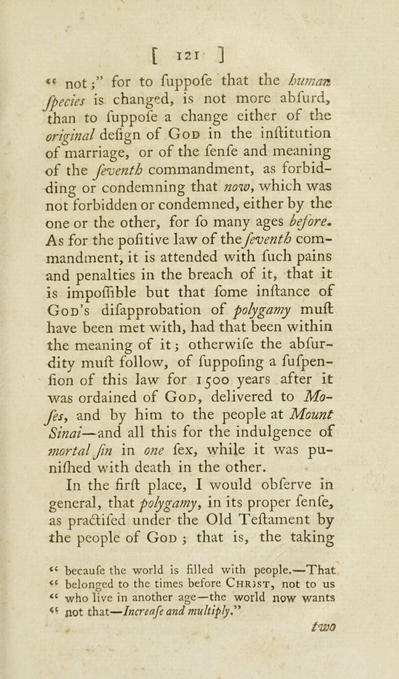 €C notfor to fuppofe that the hwnan fpecies is changed, is not more abfurd, than to fuppofe a change either of the original defign of God in the inftitution of marriage, or of the fenfe and meaning of the feventh commandment, as forbid- ding or condemning that now^ which was not forbidden or condemned, either by the one or the other, for fo many ages before. As for the pofitive law of thefeventh com- mandment, it is attended with fuch pains and penalties in the breach of it, ·that it is impolTible but that fome inftance of God's difapprobation of polygamy muft have been met with, had that been within the meaning of it; otherwife the abfur- dity muft follow, of fuppofing a fufpen- * lion of this law for 1500 years after it was ordained of God, delivered to Mo- fesy and by him to the people at Mount Sinai—and all this for the indulgence of mortal fn in one fex, while it was pu- niihed v!dth death in the other. In the firft place, I would obferve in general, that polygamyy in its proper fenfe^ as pradifed under the Old Teftament by the people of God 5 that is, the taking becaufe the world is filled with people.—That belonged to the times before Christ, not to us who live in another age—the world now wants not that—Increafe and multiply,^* two