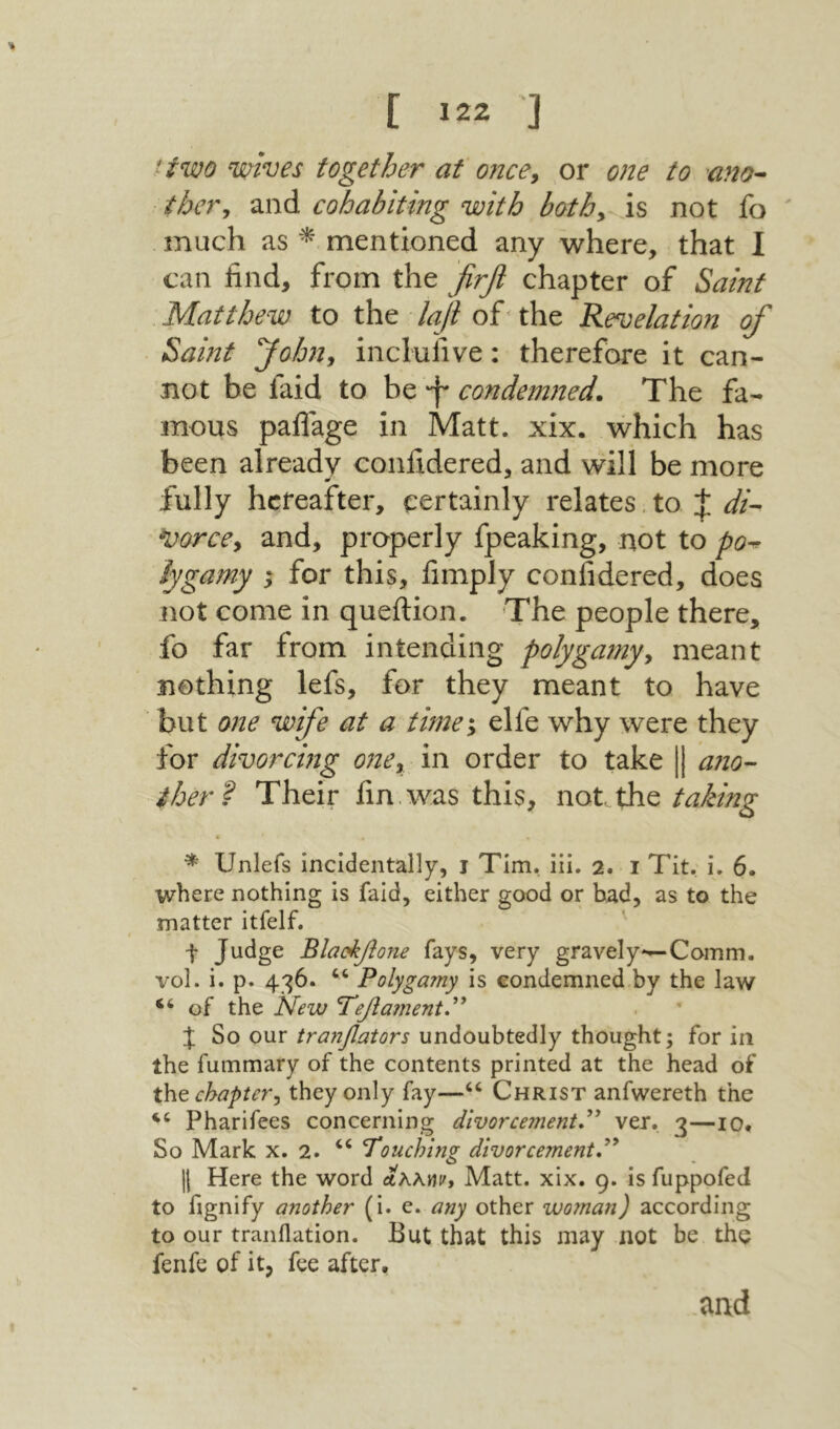 [ Ϊ22 ] ttwo ‘wives together at oncey or one to ano^ thevy and cohabiting with bothy is not fo much as ^ mentioned any where, that I can find, from the firfl chapter of Saint Matthew to the laji of' the Revelation of Samt Johny inclufive: therefore it can- not be faid to be f condemned. The fa- mous paflage in Matt. xix. which has been already confidered, and will be more fully hereafter, certainly relates. to di- ^orccy and, properly fpeaking, not to po^ iygamy ; for this, fimply confidered, does not come in queftion. The people there, fo far from intending polygamyy meant nothing lefs, for they meant to have but one wife at a time\ elfe why were they for divorcing onCy in order to take [j a710- iher^ Their fin. was this, not the taking * Unlefs incidentally, 1 Tim. iii. 2. 1 Tit. i. 6. where nothing is faid, either good or bad, as to the matter itfelf. t Judge Blactytone fays, very gravely*—Comm, vol. i. p. 436. “ Polygamy is condemned by the law “of the New Ψ6βα?η6ηίΡ J So our tranyators undoubtedly thought; for in the fummary of the contents printed at the head of thtchaptery they only fay—“ Christ anfwereth the “ Pharifees concerning divorcement,^^ ver. 3—10. So Mark x. 2. “ Touching divorcement,'''* II Here the word ΛλλΜί׳, Matt. xix. 9. is fuppofed to fignify another (i. e. any other woman) according to our tranflation. But that this may not be the fenfe of it, fee after. and