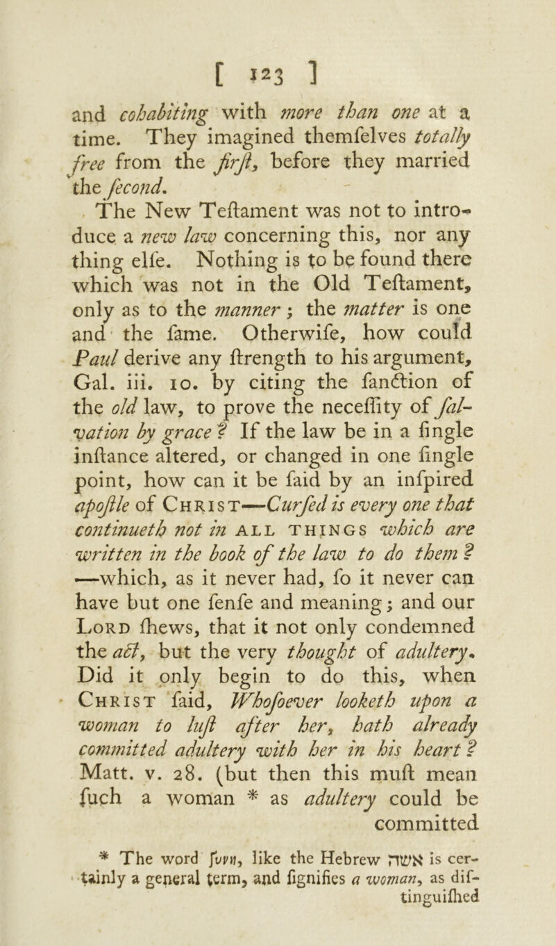[ 23ג ] and cohabiting with more than one at a time. They imagined themfelves totally free from the firjf before they married the fecond. ׳ The New Teftament was not to intro- duce. a new law concerning this, nor any thing elfe. Nothing is to be found there which was not in the Old Teftament, only as to the manner; the matter is one and׳ the fame. Otherwife, how could Paul derive any ftrength to his argument. Gal. iii· lo. by citing the fanftion of the old law, to prove the neceftity of fal- nation by grace ? If the law be in a fmgle inftance altered, or changed in one Angle point, how can it be faid by an infpired apoβle of Christ—Curfedis every one that continueth not in things which are written in the book of the law to do them ? —which, as it never had, fo it never can have but one fenfe and meaning; and our Lord fhews, that it not only condemned the aBy but the very thought of adultery^ Did it only begin to do this, when ׳ Christ faid, Whofoever looketh upon a woman to lift after her, hath already committed adultery with her in his heai't ? Matt. V. 28. (but then this muft mean fuch a woman ^ as adultery could be committed ^ The word like the Hebrew אשה is cer- ־ ·Uinly a general term, and fignifies a woman, as dif- tinguiilied