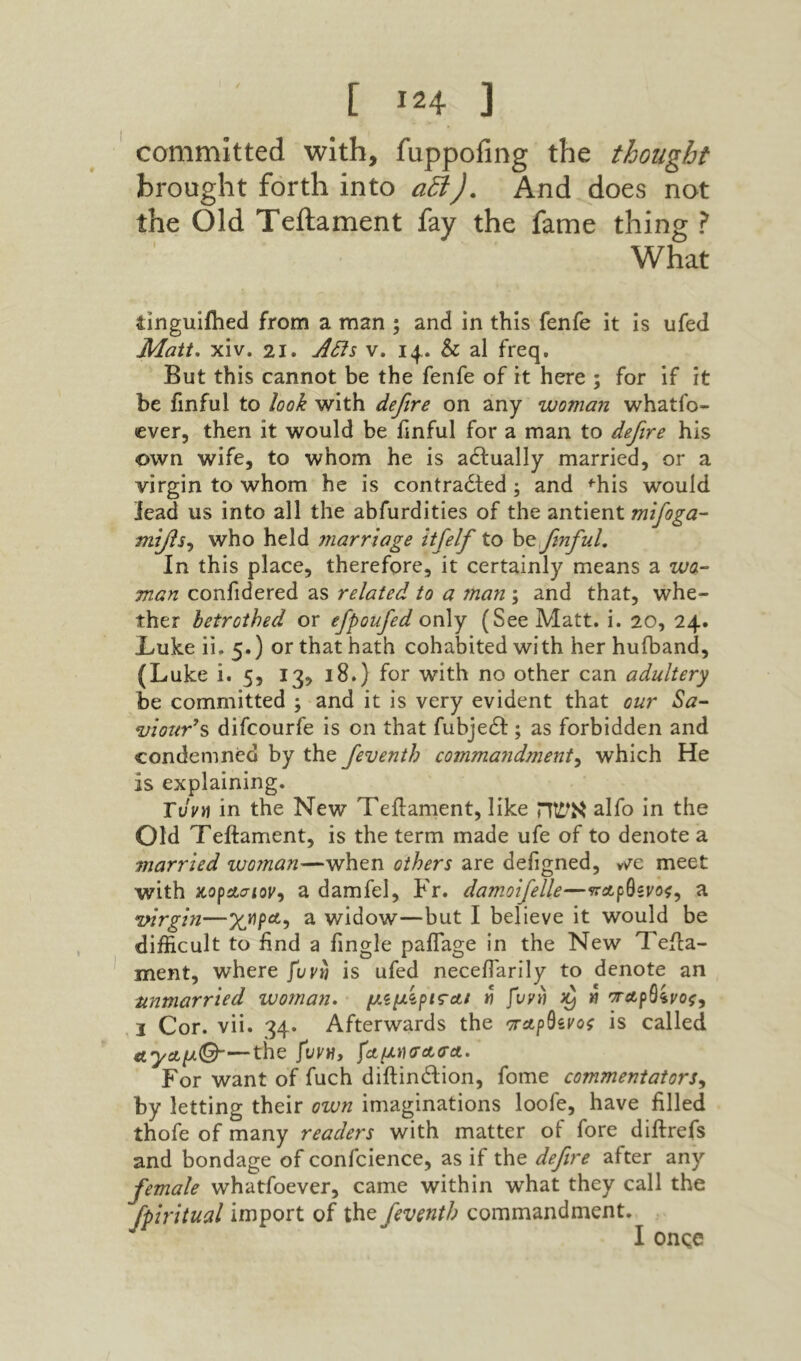 committed with, fuppofing the thought brought forth into αδί). And does not the Old Teilament fay the fame thing ? What tlngulfhed from a man ; and in this fenfe it is ufed Matt, xiv. 21. Atis V. 14.. & al freq. But this cannot be the fenfe of it here ; for if it be ilnful to look with defire on any woman whatfo- ever, then it would be fmful for a man to defire his own wife, to whom he is adlually married, or a virgin to whom he is contracted; and ^his would lead us into all the abfurdities of the antient mifoga- who held ?narriage itfelf to fmful. In this place, therefore, it certainly means a wo- man confidered as related to a man ; and that, whe- ther betrothed or efpoufed only (See Matt. i. 20, 24. X׳ukeii.5.) or that hath cohabited with herhufband, (Luke i. 5, 13, 18.) for with no other can adultery be committed ; and it is very evident that our ^a- wour’% difcourfe is on that fubjeCI; as forbidden and condemned by the feventh commandment^ which He is explaining. Tvvii in the New Teilament, like אשה alfo in the Old Teilament, is the term made ufe of to denote a married woman—when others are defigned, vve meet with κορΛίτίοί׳, a damfel, Fr. damoifelle—a wrgin—a widow—but I believe it would be difficult to find a fingle paifage in the New Teila- merit, where fuvn is ufed necefiarily to denote an unmarried woman, « fuyli h I Cor. vii. 34. Afterwards the is called ΛγΛμΟ-—the fuvn, For want of fuch diftinClion, fome commentators^ by letting their own imaginations loofe, have filled thofe of many readers with matter of fore diilrefs and bondage of confcience, as if the defire after any female whatfoever, came within what they call the fpiritual import of the fevmth commandment. I onqe