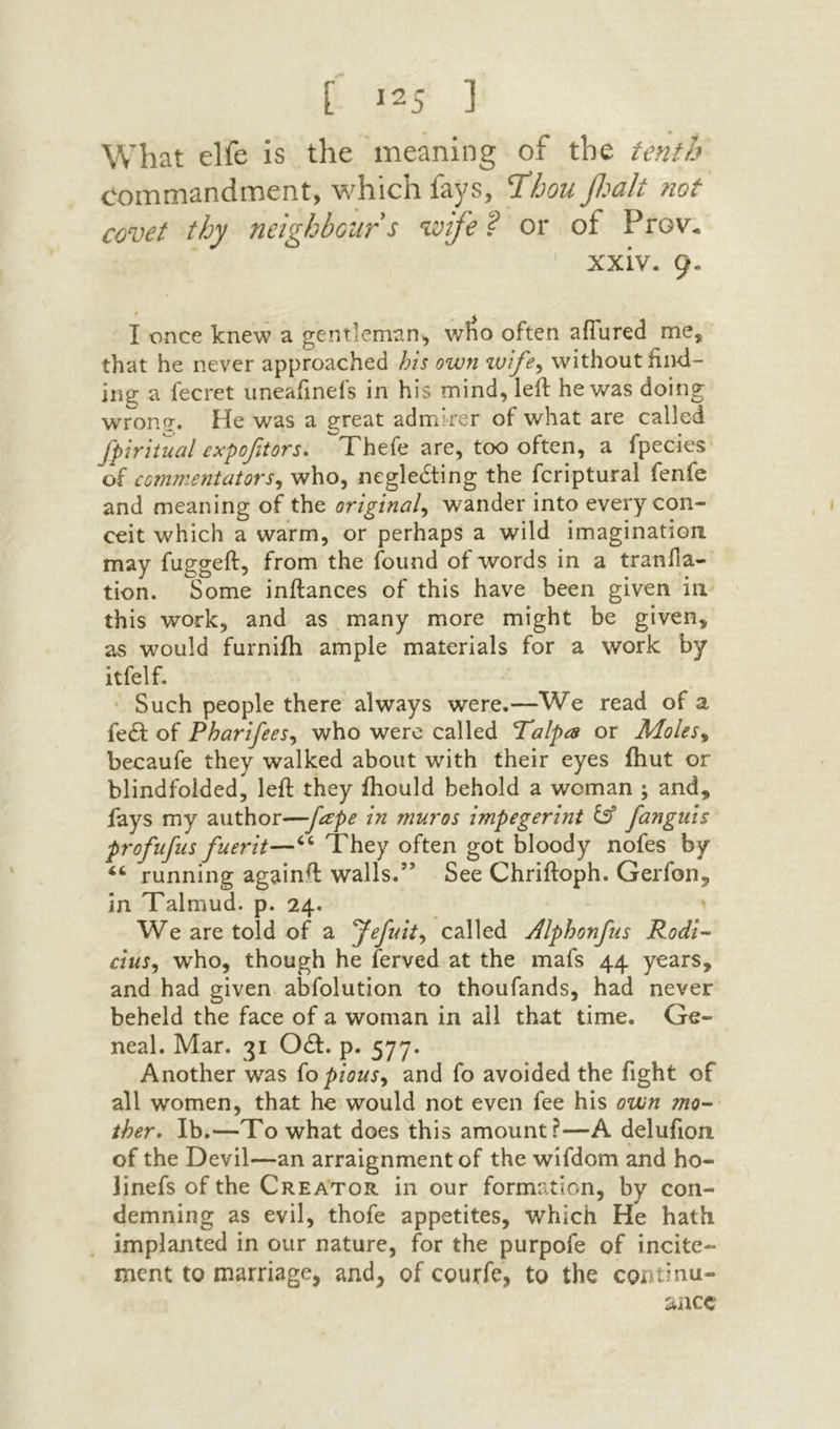 What elfe is the meaning of the tenth commandment, which fays, T^hou f.^alt not covet thy neighbours ivife? or of Prov. xxiv. 9· I once knew a gentleman, wlio often afTured me, that he never approached his own zvife^ without find- ing a fecret uneafinefs in his mind, left he was doing wrone. He was a great admirer of what are called fpiritual £xpofaors. Thefe are, too often, a fpecies of commentators^ who, negledting the fcriptural fenfe and meaning of the original^ wander into every con- ceit which a warm, or perhaps a wild imagination may fuggeft, from the found of words in a tranfla- tion. Some inftances of this have been given in this work, and as many more might be given, as would furniih ample materials for a work by itfelf. Such people there always were.—We read of a fe(ft of Pharifees^ who were called Talpa or Moles^ becaufe they walked about with their eyes ihut or blindfolded, left they ftiould behold a woman ; and, fays my author—■fape in muros impegerint ^ fanguis profufus fuerit—“ They often got bloody nofes by “ running againft walls.” See Chriftoph. Gerfon, in Talmud, p. 24. We are told of a Jefuit^ called Mphonfus Rodi- cius, who, though he ferved at the mafs 44 years, and had given abfolution to thoufands, had never beheld the face of a woman in all that time. Ge- neal. Mar. 31 Odf. p. 577. Another was (opious^ and fo avoided the fight of all women, that he would not even fee his own mo·- ther* Ib.—To what does this amount?—A delufion of the Devil—an arraignment of the wifdom and ho- linefs of the Creator in our formation, by con- demning as evil, thofe appetites, which He hath implanted in our nature, for the purpofe of incite- ment to marriage, and, of courfe, to the continu- ^ncc