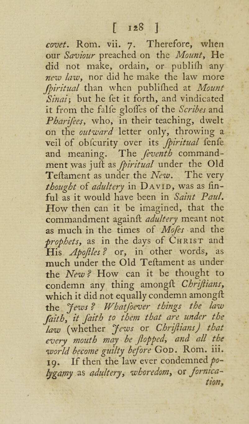 covet. Rom. vii. 7. Therefore, when our Saviour preached on the Mounts He did not make, ordain, or publiili any new laWy nor did he make the law more fpiritual than when publiihed at Moimt Sinai\ but he fet it forth, and vindicated it from the falfe gloifes of the Scribes and Pharifees, who, in their teaching, dwelt on the outward letter only, throwing a veil of obfcurity over its fpiritual fenfe and meaning. The feventh command- ment y^as juft as fpiritual under the Old Teflament as under the New. The very thought of adultery in David, was as fin- ful as it would have been in Saint Paul. How then can it be imagined, that the commandment againft adultery meant not as much in the times of Mofes and the prophets, as in the days of Christ and His Apojles? or, in other words, as much under the Old Teftament as under the New? How can it be thought to condemn any thing amongft Chriflians, which it did not equally condemn amongft the Jews ? JVhatfoever things the law faith, it faith to them that are under the law (whether Jews or Chrifiians) that every mouth may be fopped, and all the world become guilty before God. Rom. iii. 19. If then the law ever condemned /«?- lygamy as adultery, whoredom, or fomtca- tion,