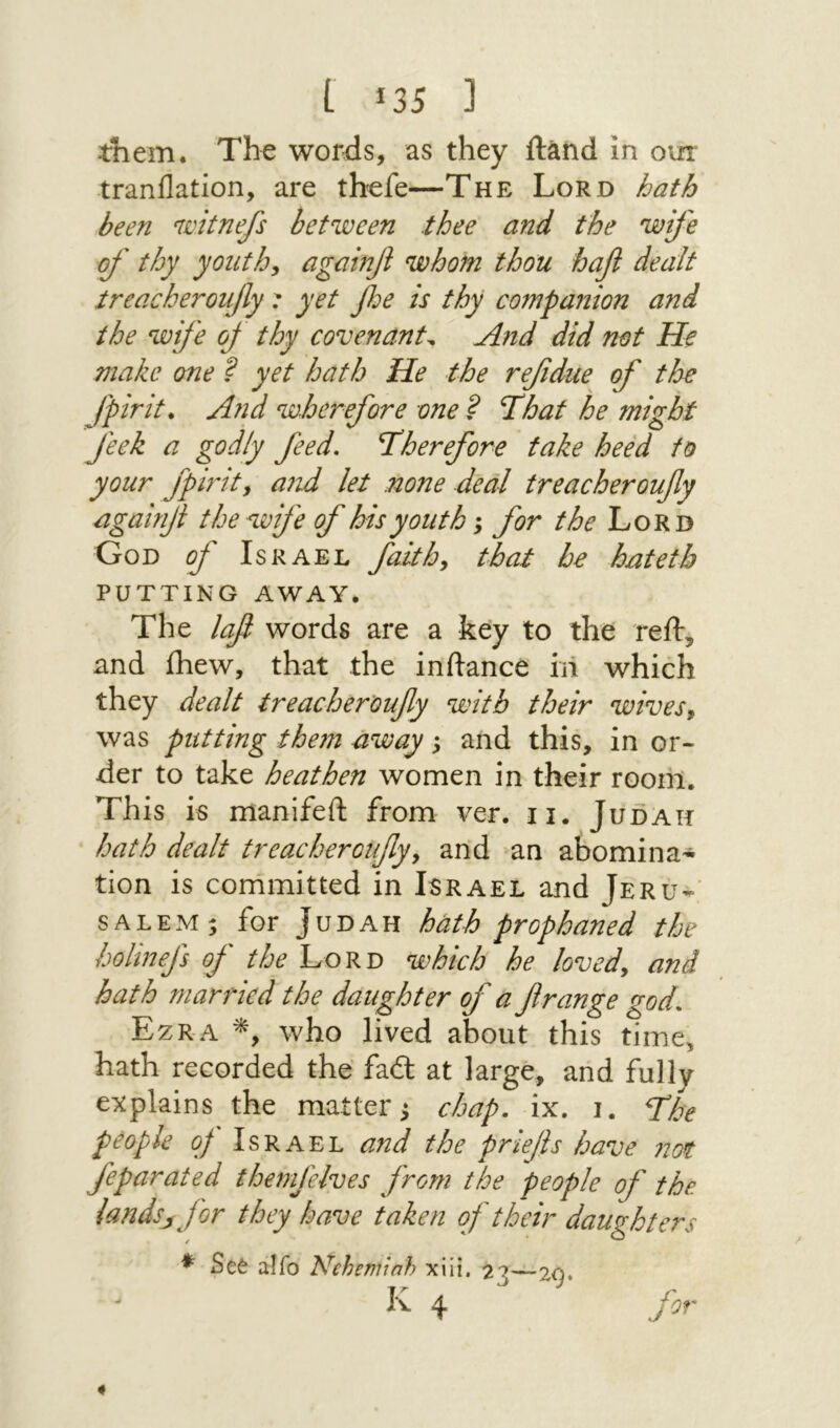 I Ϊ35 נ them. Th^ words, as they ftand in our tranilation, are th^fe—The Lord hath been nmtnefs between thee and the wife of thy youths againf whom thou hafi dealt treacheroufy: yet foe is thy companion and the wife of thy covenants And did not He make one ? yet hath He the refdue of the fpirit* And wherefore one ? That he might feek a godly feed. Therefore fake heed to your fpirity a?1d let none deal treacheroufy againf the wife of his youth; for the Lord God of Israel faithy that be hatetb PUTTING AWAY. The laf words are a key to the reil, and ihew, that the inftance ill which they dealt treacheroufy with their wivesy was putting them away y and this, in or- der to take heathen women in their room. This is manifeft from ver. ii. Judah hath dealt treacheroufyy and an abomina-’^ tion is conimitted in Israel and Jeru-' SALEM; for Judah hath prophaned the holinefs of the Lord which he lovedy and hath rnarjdcd the daughter of a f range god, Ezra who lived about this time, hath recorded the fad: at large, and fully explains the matter; chap. ix. I. The people of Israel and the priefs have not feparated themfelves from the people of the landsj Jor they have taken of their daughters ♦ Se6 alfo Neheminh xiii, 220—ל. Jr ^ J Iv 4 Jor