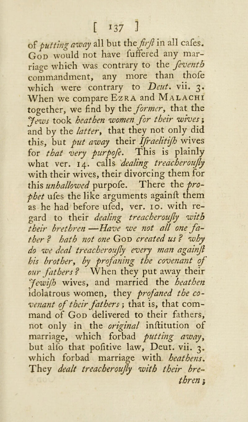 [ 137 ] of putting away all but the firfi in all cafes. God would not have fuffered any mar- riagc which was contrary to the /eventb commandment, any more than thofe which were contrary to Deut. vii. 3. When we compare Ezra and Malachi together, we find by the formery that the fews took heathen women for their wives ; and by the lattery that they not only did this, but put away their Ifraelitifh wives for that very purpofe. This is plainly what ver. 14. calls dealing treacheroufy with their wives, their divorcing them for this unhallowed purpofe. There the pro- phet ufes the like arguments againft them as he had before ufed, ver. 10. with re- gard to their dealing treacheroufy with their brethren —Have we not all one fa- ther ? hath not one God created us ? why do we deal treacheroufy every man againf his brothery by profaning the covenant of our fathers ? When they put away their fewifh wives, and married the heathen idolatrous women, they profaned the co- venant of their fathers; that is, that com- mand of God delivered to their fathers, not only in the original inftitution of marriage, which forbad putting away, but alfo that pofitive law, Deut. vii. 3. which forbad marriage with, heathens. They dealt treacheroufy with their bre- thren ;
