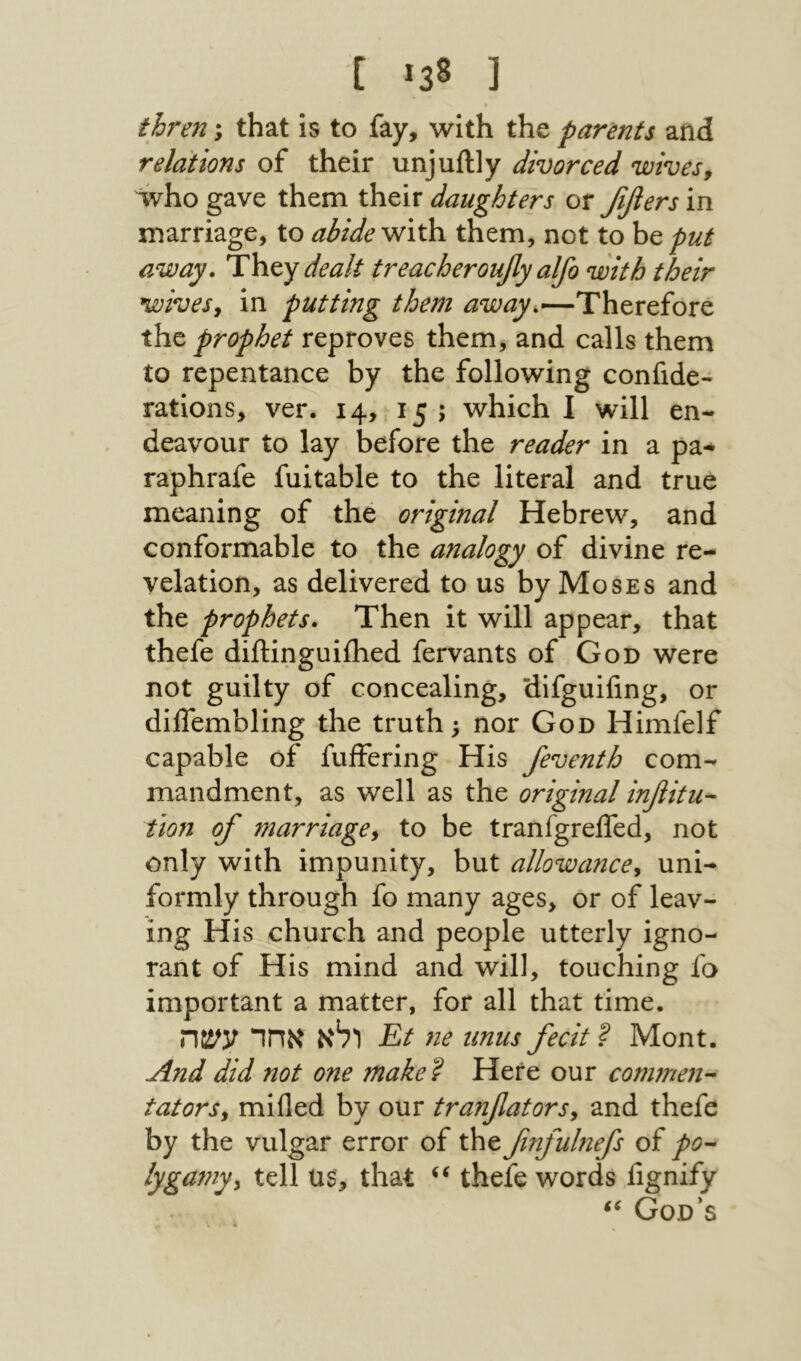 [ *38 ] thren; that is to fay, with the parmts and relations of their unjuftly divorced wives^ who gave them their daughters or ββers in marriage, to abide them, not to be put away. Thty dealt treacherouflyalfo with their wives^ in putting them away.—Therefore the prophet reproves them, and calls them to repentance by the following confide- rations, ver. 14, 15 ; which I will en- deavour to lay before the reader in a pa- raphrafe fuitable to the literal and true meaning of the original Hebrew, and conformable to the analogy of divine re- velation, as delivered to us by Moses and the prophets. Then it will appear, that thefe diftinguiihed fervants of God were not guilty of concealing, difguifing, or dilTembling the truth; nor God Himfelf capable of fuifering His feventh com- mandment, as well as the original infiitu- tion of marriage^ to be tranfgreifed, not only with impunity, but allowance^ uni- formly through fo many ages, or of leav- ing His church and people utterly igno- rant of His mind and will, touching fa important a matter, for all that time. ולא אחד עשה Et ne unus fecit ? Mont. And did not one make'i Here our commen- tutors, mifled by our tranfiators, and thefe by the vulgar error of the finfulnefs of pO’- lygamy, tell Us, that thefe words fignify God’s