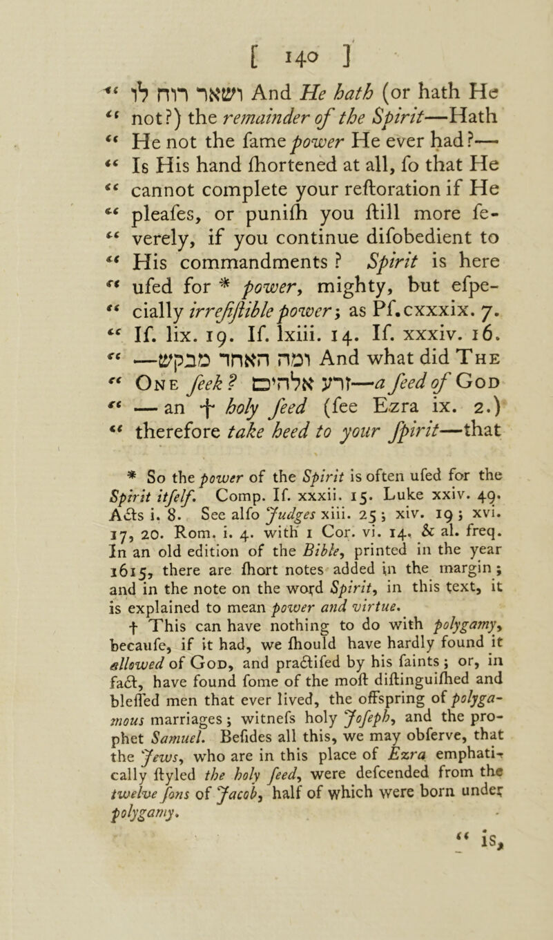 Ε Η® ] ושאר רוח לו And He hath (or hath He! not?) the remainder of the Spirit—Hath ** He not the power He ever had?— Is His hand ihortened at all, fo that He cannot complete your reftoration if He pleafes, or puniih you ftill more fe- verely, if you continue difobedient to His commandments ? Spirit is here ufed for ^ power^ mighty, but efpe- c\2\\y irreffible power y as Pf.cxxxix. 7. If. lix. 19. If. Ixiii. 14. If. xxxiv. 16. —ומה האחד מבקש And what did The One feek? זרע אלחים—a feed of Goo « —an *f holy feed (fee E.zra ix. 2.) therefore take heed to your fpirit—that * So the power of the Spirit is often ufed for the Spirit itfelf. Comp. If. xxxii. 15. Luke xxiv. 49. Acts i. 8. See alfo ^Judges xiii. 25 j xiv. 19 ; xvi. 17, 20. Rom. i. 4. with 1 Cor. vi. 14, & al. freq. In an old edition of the Bible^ printed in the year 1615, there are ihort notes added \n the margin; and in the note on the wofd Spirit^ in this text, it is explained to mean power and virtue, f This can have nothing to do with polygamy.^ hecaufc, if it had, we ihould have hardly found it allowed of God, and pra£tifed by his faints ; or, iii fail, have found fome of the moil diftinguiihed and bleifed men that ever lived, the offspring of polyga- mous marriages; witnefs holy Jofeph^ and the pro- phet Samuel, Befides all this, we may obferve, that the Jewsy who are in this place of Ezra emphati-r cally ifyled the holy feedy were defeended from the twelve fans of Jacoby half of which were born, undet polygamy.