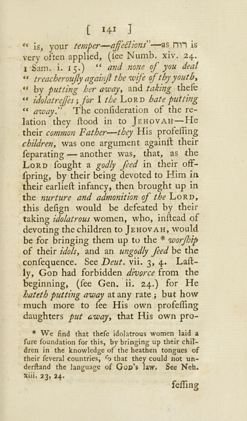 <( [ 14ί I your t€t71pey'1)^׳jfc£l1O׳}is *—״־US is .very often applied, (lee Numb. xiv. 24. I Sam. i. 15.) ‘י of you deal treacheroufiy againf the wife of thy youths by putting her away^ and taking thefe idolatrefes y for I the Lord hate putting away'' The confideration of the re- lation they Hood in to Jehovah—He their common Father—they His profeffing childreny was one argument againft their feparating — another was, that, as the Lord fought a godly feed in their off- ipring, by their being devoted to Him in their earlieft infancy, then brought up in the nurture and admonition of the Lord, this deiign would be defeated by their taking idolatrous women, who, inftead of devoting the children to Jehovah, would be for bringing them up to the ^ worfoip of their idols, and an ungodly feed be the confequence. See Deut. vii. 3, 4· Laft- ly, God had forbidden divorce from the beginning, (fee Gen. ii. 24.) for He hateth putting away at any־ rate , but how ־ much more to fee His own profeffing daughters put away, that His own pro- * We find that thefe idolatrous women laid a fure foundation for this, by bringing up their chil- dren in the knowledge of the heathen tongues of their feveral countries, that they could not un- derftand the language of God's law. See Neh. xiii. 23, 24. fefling