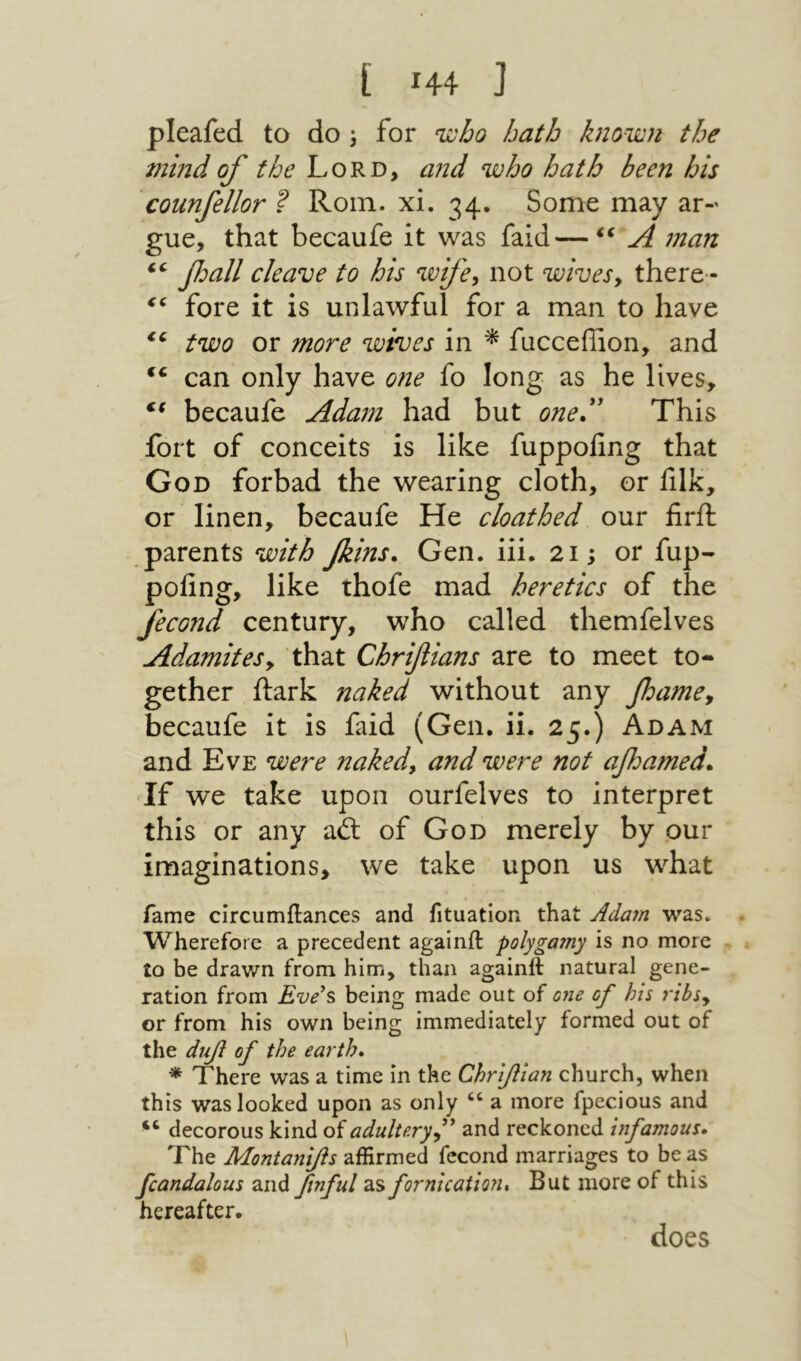 ί Η4 נ pleafed to do ^ for nioho hath known the mind of the Lord, and who hath been his counfellor ? Roin. xi. 34. Some may ar- gue, that becaufe it was faid—A man ‘‘ βοαΙΙ cleave to his wife^ not wivesy there·־ fore it is unlawful for a man to have two or more wives in ^ fucceffion, and can only have 071e fo long as he lives, becaufe Adam had but oned' This fort of conceits is like fuppofing that God forbad the wearing cloth, or filk, or linen, becaufe He cloathed our firft parents with fins. Gen. iii. 21; or fup- pofing, like thofe mad heretics of the fecond century, who called themfelves Adamitesy that Chrifians are to meet to- gether Itark naked without any fame, becaufe it is faid (Gen. ii. 25.) Adam and Eve were nakedy and were not afbamed. If we take upon ourfelves to interpret this or any ail of God merely by our imaginations, we take upon us what fame circumilances and fituation that Adam was. Wherefore a precedent againit polygamy is no more to be drawn from him, than againft natural gene- ration from Eve^s being made out of one of his rihsy or from his own being immediately formed out of the άηβ of the earth, * There was a time in the Chriflian church, when this was looked upon as only a more fpecious and decorous kind of adultery f and reckoned infamous. The Montani/ls affirmed fecond marriages to be as fcandalous and finful as fornication* But more of this hereafter. does