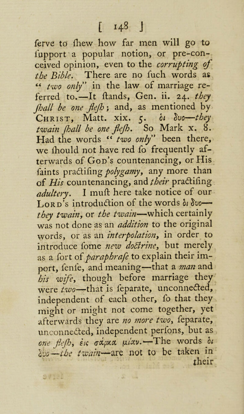 t ■48 J ferve to Ihew how far men will go to lupport a popular notion, or pre-con- ceived opinion, even to the corrupting of the Bible, There are no fuch words as two onlf in the law of marriage re- ferred to.—It Hands, Gen. ii. 24. they Jhall be one flef; and, as mentioned by Christ, Matt. xix. 5. hi ho—they twain fall be one flefo. So Mark x. 8. Had the words two only^ been there, we ihould not have red fo frequently af- terwards of God’s countenancing, or His faints polygamyy any more than of His countenancing, their pradlifmg adultery. I muft here take notice of our Lord’s introdudlion of the words 0/ ho— they twaiuy or the twain—which certainly was not done as an addition to the original words, or as an interpolatioiiy in order to introduce fome new doBrmCy but merely as a fort of paraphrafe to explain their im- port, fenfe, and meaning—that a ma72 and his wifcy though before marriage they' were two—that is feparate, unconnefted, independent of each other, fo that they might or might not come together, yet afterwards they are no 7nore two, feparate, unconnedled, independent perfons, but as one flefoy εις (scipKCi μ/Λν.‘־—The words 01 ho—the twain—are not to be taken in their