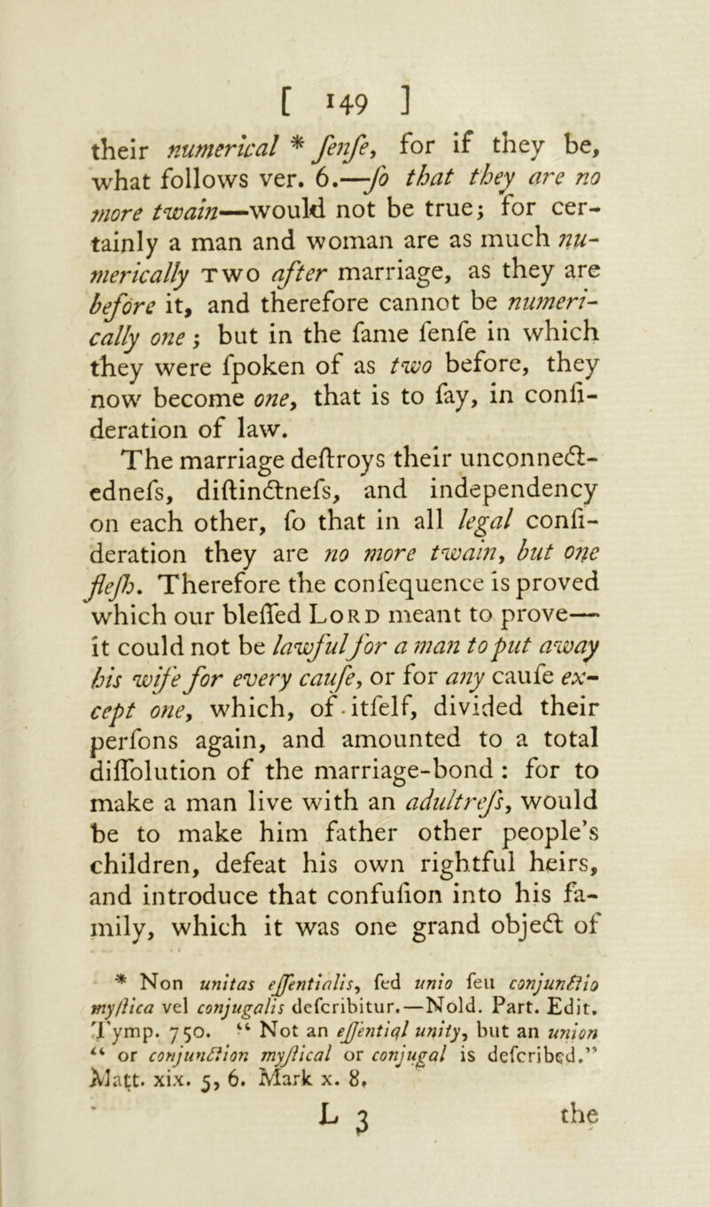 their numerical * fenfe, for if they be, what follows ver. (>*—β that they are no more twain—would not be true; for cer- tainly a man and woman are as much nu- merically two after marriage, as they are before it, and therefore cannot be nmneri- cally one; but in the fame fenfe in which they were fpoken of as ^wo before, they now become one, that is to fay, in confi- deration of law. The marriage deftroys their unconned:- cdnefs, diftindnefs, and independency on each other, fo that in all /ega/ confi- deration they are no more twain, but one fleβכ. Therefore the confequence is proved which our bleifed Lord meant to prove— it could not be lawfulfor a man to put away his wife for every caufe, or for any caufe ex-· cept one, which, of.itfelf, divided their perfons again, and amounted to a total diifolution of the marriage-bond : for to make a man live with an adultrefs, would be to make him father other people’s children, defeat his own rightful heirs, and introduce that confufion into his fa- mily, which it was one grand objed of * * Non unltas ejfentlalis, fed unio feu conjunSfio my/lica vel conjugalis dcfcribitur.—Nold. Part. Edit, q'ymp. 750. “ Not an effentiql unity, but an union or conjunttion myjUcal or conjugal is defcrib^d.’’ AJatt. xix. 5, 6. Mark x. 8,