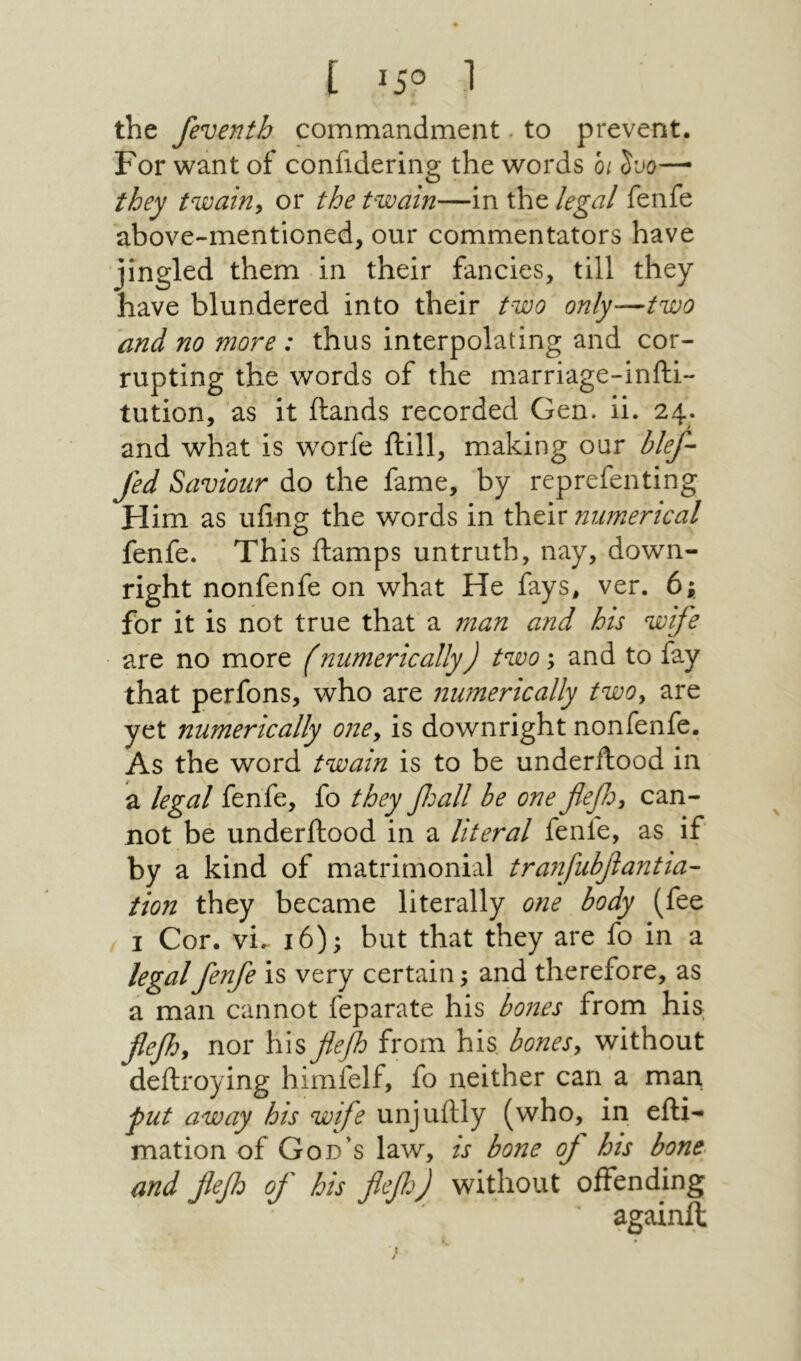 ו 5°! ] the feventh commandment · to prevent. For want of confidering the words 01 Juo— they twairiy or the twain—in the legal fenfe above-mentioned, our commentators have jingled them in their fancies, till they have blundered into their two only—two and no more : thus interpolating and cor- rupting the words of the marriage-infti- tution, as it (lands recorded Gen. ii. 24. and what is worfe (till, making oar blef- fed Saviour do the fame, by reprefenting Him as ufing the words in their numerical fenfe. This (lamps untruth, nay, down- right nonfenfe on what He fays, ver. 6; for it is not true that a man and his wife are no more (numerically) two; and to fay that perfons, who are numerically twOy are yet numerically onCy is downright nonfenfe. As the word twain is to be underilood in a legal fenfe, fo they βοαΙΙ be one flefoy can- not be underdood in a literal fenfe, as if by a kind of matrimonial tranfubfiantia- tion they became literally one body (fee ( I Cor. vi. 16); but that they are fo in a legalfenfe is very certain; and therefore, as a man cannot feparate his bones from his fiefoy nor his flefh from his bonesy without dedroying himfelf, fo neither can a man. put away his wife unjudly (who, in edi- mation of God’s law, is bone of his bone and fefd of his flefo) without offending againft ן