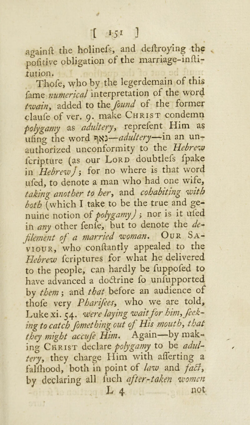[ ]־ againft the holinefs, and deilroying the pofitive obligation of the marriage-inili- tution. Thofe, who by the legerdemain of this fame numerical interpretation of the word t%vain, added to the found of the former claufe of ver. 9'. make Christ condemn polygamy as adultery, reprefent Him as ufing the word נאף—adultery—in an un- authorized unconformity to the Hebrew fcripture (as our Lord doubtlefs ipake in Hebrew) ·, for no where is that word ufed, to denote a man who had one wife, taking another to her, and cohabiting with both (which I take to be the true and ge- nuine notion of polygamy) ; nor is it ufed in any other fenle, but to denote the de- filement 0) a married woman. Our Sa- VIOUR, who conftantly appealed to the Hebrew fcriptures for what he delivered to the people, can hardly be fuppofed to have advanced a doitrine fo uniupported by them; and that before an audience of thofe very Pharifees, who we are told, Luke xi. 54. were laying waitfor him, feek- ing to catch fomething out of Hu mouth, that they might accufe Him. Again—by mak- ing Christ AccX'ixe. polygamy to be adul- tery, they charge Him with aflerting a falfhood, both in point of Ιαχΰ and fadl, by declaring all fuel! after-taken women