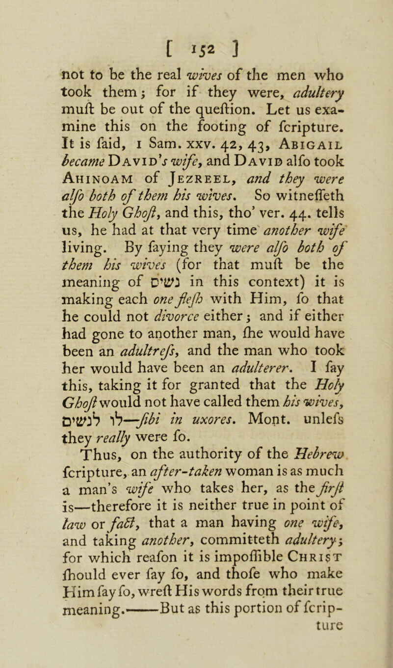 [ Ϊ52 נ not to be the real wives of the men who took them ^ for if they were, adultery muft be out of the queftion. Let us exa- mine this on the footing of fcripture. It is faid, I Sam. xxv. 42, 43, Abigail became DavidV^:£;^, and David alfo took Ah INOAM of Jezreel, and they were alfo both of them his wives. So witneffeth the Holy Ghof, and this, tho' ver. 44. tells us, he had at that very time another wife living. By faying they were alfo both of them his wives (for that muft be the meaning of נשיס in this context) it is making each onefefo with Him, fo that he could not divorce either 3 and if either had gone to another man, ihe would have been an adultrefs^ and the man who took her would have been an adulterer, I fay this, taking it for granted that the Holy would not have called them his wivesy לנשים h—fbi in uxores, Mont, unlefs they really were fo. Thus, on the authority of the Hebrew fcripture,. an after-taken woman is as much a man’s wife who takes her, as the firjl is—therefore it is neither true in point of law or fa5ly that a man having one wifcy and taking another^ committeth adultery-y for which reafon it is impoffible Christ Ihould ever fay fo, and thofe who make Himfayfo, wreftHis words from their true meaning. But as this portion of fcrip- turc