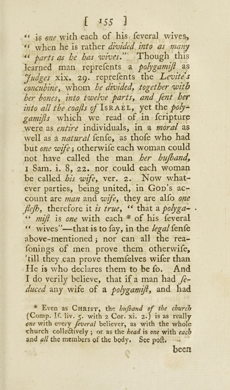 €ζ נ 55ג ] Is one with each of his feveral wives> when he is rather divided into as many parts as he has wives”' Though this learned man reprefents a polygamifi as judges xix. 29. reprefents the Levites concubmey whom he divtdedy together with her bonesy into twelve partsy and fent her into all the coafis c/Tsrael, yet the poly^ gamiβs which we read of in fcripture were as entire individuals, in a moral as well as a natural fenfe, as thofe who had but one wife; otherwife each woman could not have called the man her hufoandy I Sam. i. 8, 22. nor could each woman be called his wifey ver. 2. Now w^hat- ever parties, being united, in God’s ac- count are man and wifey they are alfo one flefy therefore it is truey that 2.polyga^ * mif is one with each of his feveral wives”—that is to fay, in the legal fenfe above-mentioned; nor can all the rea- fonings of men prove them otherwife, 'till they .can prove themfelves wifer than He is who declares them to be fo. And I do verily believe, that if a man had fe-- diiccd any wife of a polygamfty and had * Even as Christ, the hufiand of the church (C omp. IC llv. r, with 2 Cor. xi. 2») is as really cne with e^^ery feveral believer, as with the whole church coHedlively ; or as the head is one with each and all the members of the body. See poll. - been