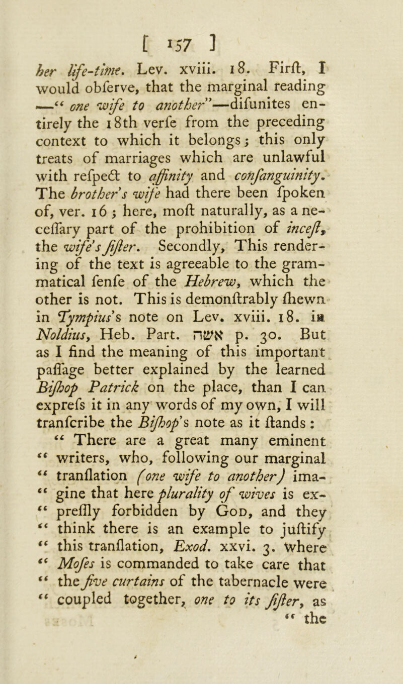נ 57! ] her life-time. Lev. xviii. 18. Firft, I would obferve, that the marginal reading —one 'wife to another'—difunites en- tirely the 18th verfe from the preceding context to which it belongs; this only treats of marriages which are unlawful with refped: to affinity and confanguinity. The brother s wife had there been fpoken of, ver. 165 here, moft naturally, as a ne- ceifary part of the prohibition of incef^ the wife's ffler. Secondly, This render- ing of the text is agreeable to the gram- matical fenfe of the Hebrew, which the other is not. This is demonftrably fliewn in T'ympius's note on Lev. xviii. 18. ia Noldiusy Heb. Part. אשה p. 30. But as I find the meaning of this important paflage better explained by the learned Bijhop Patrick on the place, than I can exprefs it in any words of my own, I will tranfcribe the Bifoop's note as it ftands: There are a great many eminent ‘‘ writers, who, following our marginal tranflation fone wife to another) ima- gine that plurality of wives is ex- preilly forbidden by God, and they think there is an example to juftify this tranflation, Exod. xxvi. 3. Where Mofes is commanded to take care that the five curtains of the tabernacle were coupled together, one to its fifier, as the