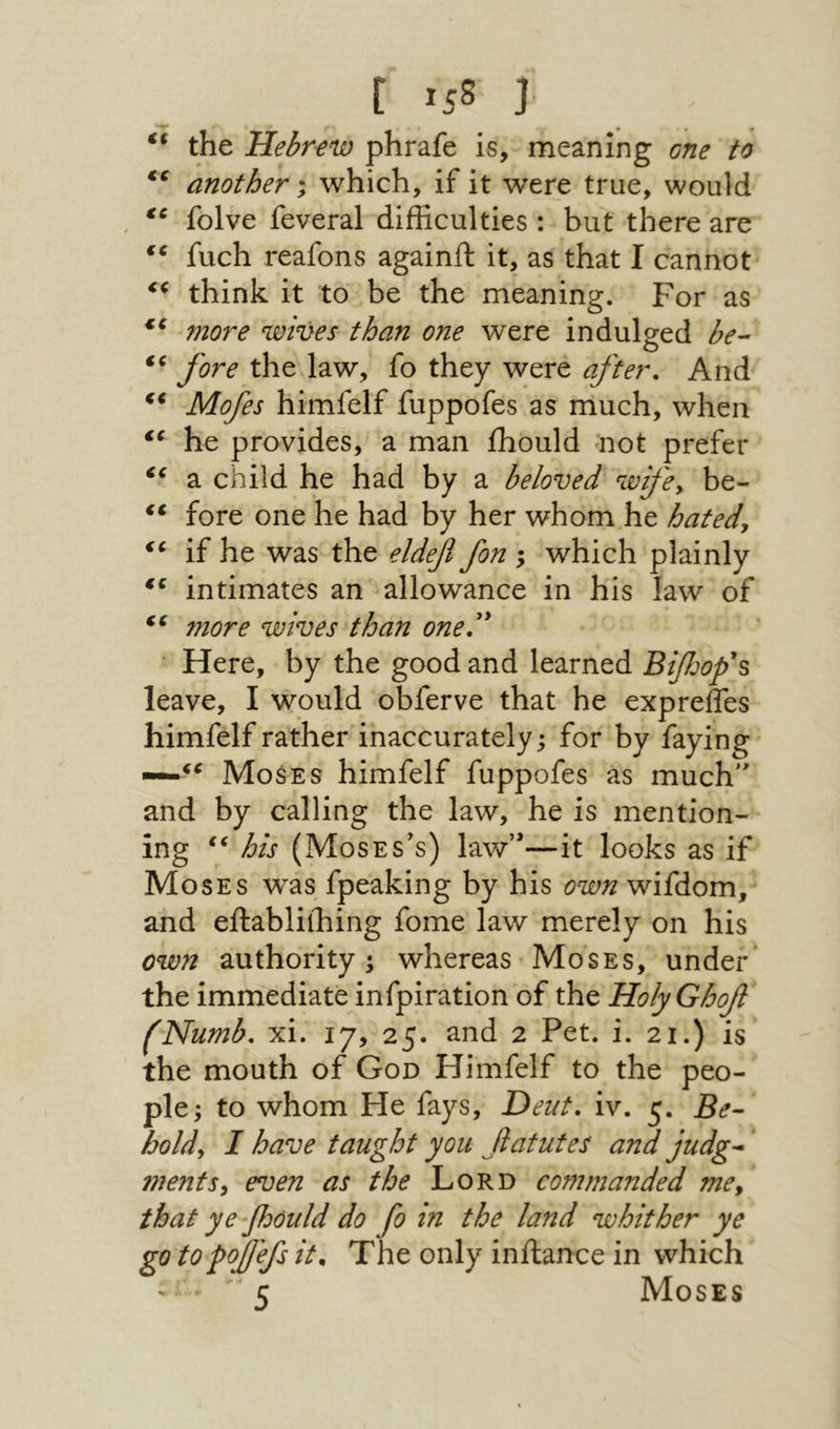 c >js נ the Hebrew phrafe is, meaning one to another; which, if it were true, would , folve feveral difficulties : but there are fuch reafons againft it, as that I cannot׳ think it to be the meaning. For as wives than one were indulged be- fore the law, fo they were after. And Mofes himfelf fuppofes as much, when he provides, a man ihould not prefer a child he had by a beloved wifey be- fore one he had by her whom he hated, if he was the eldfl fon ; which plainly intimates an allowance in his law of fyiQf^e wives than one' Here, by the good and learned Bifjofs leave, I would obferve that he exprefles himfelf rather inaccurately; for by faying —Moses himfelf fuppofes as much and by calling the law, he is mention- ing his (Moses’s) law—it looks as if Moses was fpeaking by his own wifdom, and eftablilhing fome law merely on his own authority i whereas Moses, under the immediate infpiration of the HolyGhof (Numb. xi. 17, 25. and 2 Pet. i. 21.) is the mouth of God Himfelf to the peo- pie; to whom He fays, Deut. iv. 5. Be- hold, I have taught you fatutes and judg- ?nentSy even as the Lord commanded me, that ye-fould do fo in the land whither ye go to fojjefs it. The only inilance in which 5 Moses
