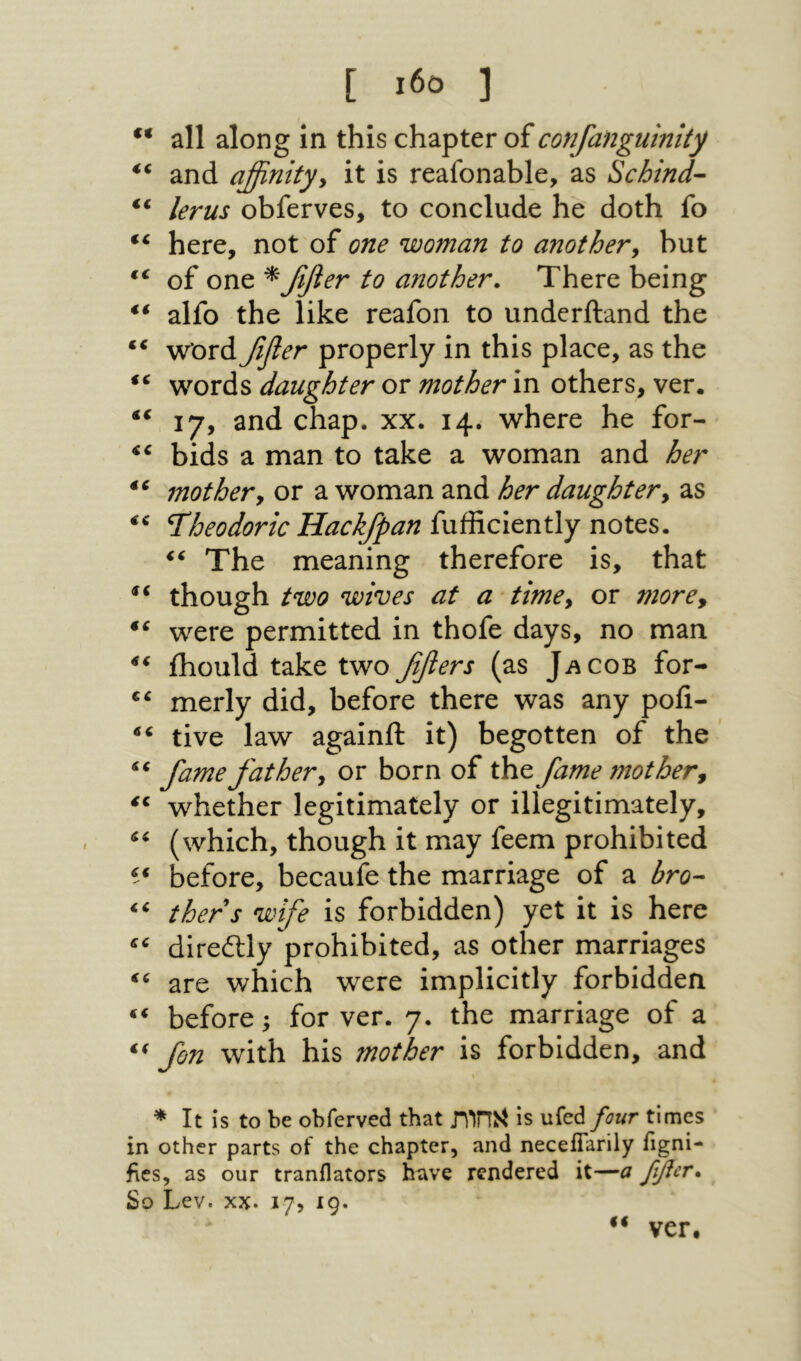 c< [ 1β־> ] all along in this chapter of confangulnity and affinityy it is reafonable, as Schind- lerus obferves, to conclude he doth fo here, not of one woman to anothery but of one * fifier to another. There being ** alfo the like reafon to undcrftand the “ word fifler properly in this place, as the words daughter or mother in others, ver. “ 17, and chap. xx. 14. where he for- bids a man to take a woman and her mothery or a woman and her daughtery as I'heodoric Hackfpan fufficiently notes. The meaning therefore is, that though two wives at a timey or morey were permitted in thofe days, no man ihould take twoβfiers (as Jacob for- merly did, before there was any pofi- tive law againft it) begotten of the fame fat her y or born of the fame mot hery whether legitimately or illegitimately, (which, though it may feem prohibited before, becaufe the marriage of a bro-· thers wife is forbidden) yet it is here direitly prohibited, as other marriages are which were implicitly forbidden before; for ver. 7. the marriage of a fin with his mother is forbidden, and * It is to be obferved that גחות^ is ufed four times in other parts of the chapter, and necelTarily iigni- fies, as our tranflators have rendered it—a ββοτ· So Lev. XX. 17, 19. ver· €€