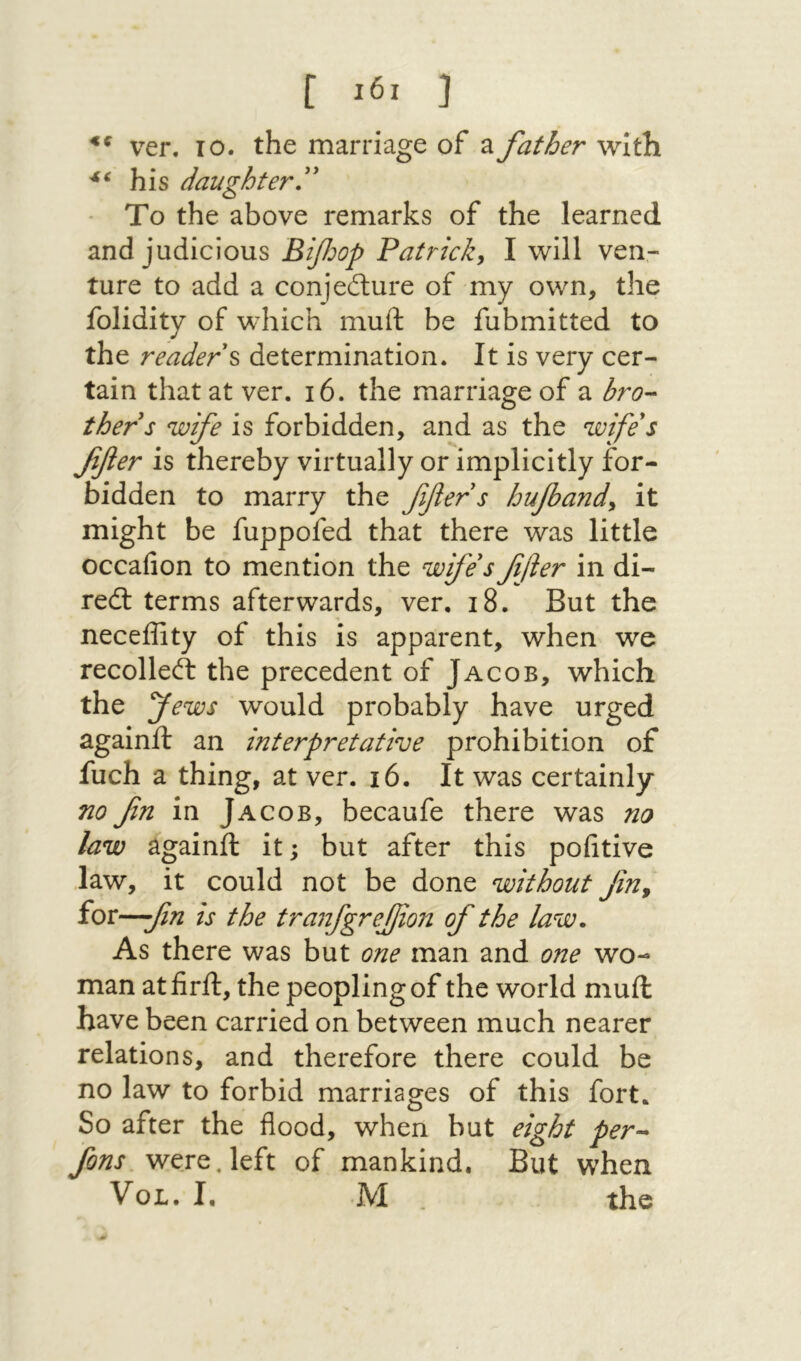 [ j ver. 10. the marriage of a father with his daughter To the above remarks of the learned and judicious Bifoop Patrick^ I will ven- ture to add a conjeilure of my own, the folidity of which muft be fubmitted to the reader ^ determination. It is very cer- tain that at ver. 16. the marriage of a bro·- thers wife is forbidden, and as the wifes ffler is thereby virtually or implicitly for- bidden to marry the ffers hufand^ it might be fuppofed that there was little occafion to mention the wfesffer in di- red: terms afterwards, ver, 18. But the neceffity of this is apparent, when we recoiled the precedent of Jacob, which the pfews would probably have urged againft an interpretative prohibition of fuch a thing, at ver. 16. It was certainly no fn in Jacob, becaufe there was no law againft it; but after this poiitive law, it could not be done without fn^ for—fn is the tranfgrejjion of the law. As there was but one man and one wo- man atfirft, the peopling of the world muft have been carried on between much nearer relations, and therefore there could be no law to forbid marriages of this fort. So after the flood, when but eight per-- fons were, left of mankind. But when VoL. I, ·M . the