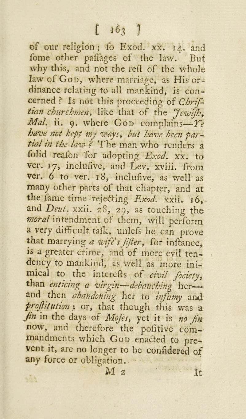 of our religion; fo Exod. xx. 14. and fome other paflages of the law. But why this, and not the reft of the whole law of God, where marriage, as His or- dinance relating to all mankind, is con- cerned ? Is not this proceeding of Chrif- tian churchmen^ like that of the yewijhy MaL ii. 9. where God complains—Te have not kept my ways^ but have bee71 par-· tial in the law ? The man who renders a folid reafon for adopting Exod. xx. to ver. 17, inclufive, and Lev. xviii. from ver. 6 to ver. 18, inclufive, as well as many other parts of that chapter, and at the fame time rejeiling Exod. xxii. 16,. and Dent, xxii, 28, 29, as touching the moral intendment of them, will perform a very difficult talk, unlefs he can prove that marrying a wife'sJifiery for inftance, is a greater crimie, and of more evil ten- dency to mankind, as well as more ini- mical to the intcrefts of civil Societyy than enticing a virgin—debauching her— and then abandoning her to infamy and proflitution ·y or, that though this was a βη in the days of Mojes, yet it is no βη DOW, and therefore the pofitive com- mandments which God enaited to pre- vent it, are no longer to be corifidered of any force or obligation,. M 2 It