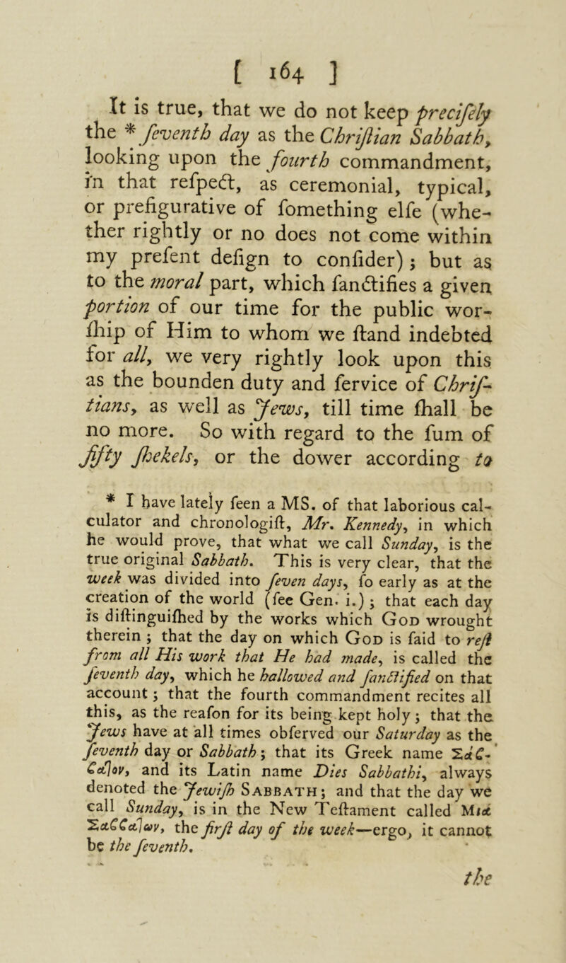 It is true, that we do not keep precijely the ^ [eventh day as the Chriflian Sabbath, looking upon the fourth commandment, in that refpeft, as ceremonial, typical, or prefigurative of fomething elfe (whe- ther rightly or no does not come within my prefent defign to confider); but as to the moral part, which fandlifies a given portion of our time for the public wor- iliip of Him to whom we iland indebted for ally we very rightly look upon this as the bounden duty and fervice of Chrif- iiansy as well as Jews, till time ihall be no more. So with regard to the fum of ffty fjekelsy or the dower according t(1 * I have lately feen a MS. of that laborious cal-^ culator and chronologiil. Air* Kennedyy in which he would prove, that what we call Sundayy is the true original Sahhath, Xhis is very clear, that the week was divided into feven daysy fo early as at the creation of the world (fee Gen. i.); that each day is diftinguiihed by the works which God wrought therein ; that the day on which God is faid to refi from all His work that He had madcy is called the J'eventh dayy which he hallowed and fanttified on that account; that the fourth commandment recites all this, as the reafon for its being.kept holy; that the ^Jews have at all times obferved our Saturday as the feventh ox Sabbath \ that its Greek name C<t\ov, and its Latin name Dies Sabbathiy always denoted the Jewifi Sabbath; and that the day we call Sundayy is in the New Teftament called Utei 'XctCCct\avy the [ηβ day of the week—ergo^ it cannot be the feventh. the