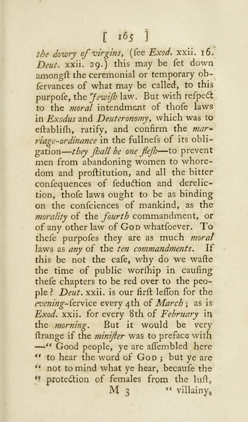 ו • the dowry of virgins^ (fee Exod. xxll. 16· Deut. xxii. 29.) this may be fet down amongft the ceremonial or temporary oh- fervances of what may be called, to this purpofe, the fewtf^ law. But with refpeit. to the moral intendment of thofe laws in Exodus and Deuteronomy, which was to eftabliili, ratify, and confirm the mar^ riage-ordinance in the fullnefs of its obli- gation—they fjall be one flefo—to prevent men from abandoning women to whore- dom and proftitution, and all the bitter confequences of feduftion and derelic- tion, thofe laws ought to be as binding on the confciences of mankind, as the morality of the fourth commandment, or of any other law of God whatfoever. To thefe purpofes they are as much moral laws as any of the ten commandments. If this be not the cafe, why do we wafte the time of public worihip in caufing thefe chapters to be red over to the peo- pie ? Deut. xxii. is our firil lelTon for the evening-fcrvict every 4th of March; as is Exod. xxii. for every 8th of February ir^ the morning. But it would be very ftrange if the minifier was to preface with —Good people, ye are alTembled here ** to hear the word of God ; but ye are not to mind what ye hear, becaufe the protection of females from the luit, M3 villainys