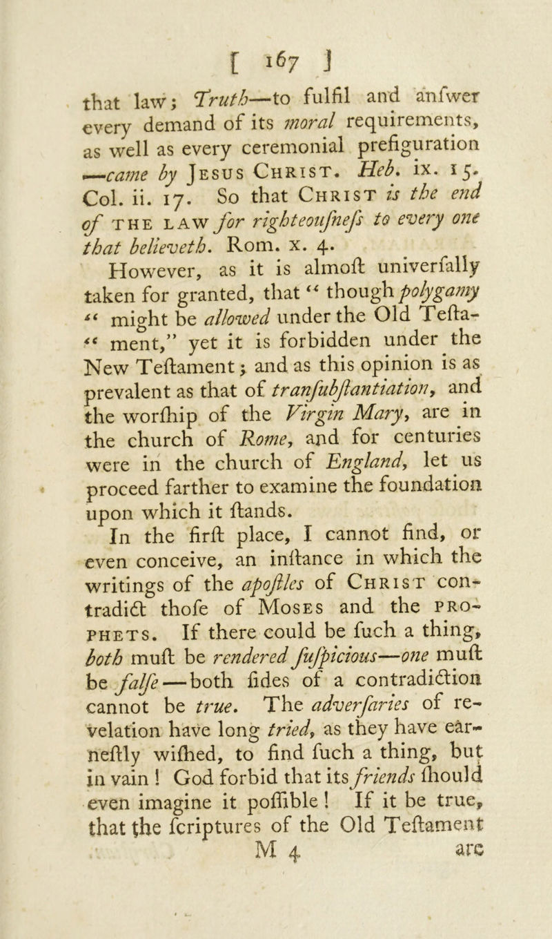 that law; T^ruth—\.o fulfil and anfwer every demand of its moral requirements, as well as every ceremonial prefiguration ^—caine by Jesus Christ. Heb. ix· 15* Col. ii. 17. So that Christ is the e71d ο/' THE LAW J'or righteoufnep to every one that believeth. Rom. x. 4· However, as it is almoll: univerfally taken for granted, that though polygamy might be allowed under the Old Tefta- ment,” yet it is forbidden under the New Teilament; and as this opinion is as prevalent as that of tranfubfiantiation, arid the worihip of the Virgin Mary, are in the church of Rome, and for centuries were in the church of England, let us proceed farther to examine the foundation upon which it ftands. In the firft place, I cannot find, or even conceive, an inrtance in which the writings of the apofiles of Christ con- tradidt thofe of Moses and the pro- phets. If there could be fuch a thing, both mufl: be rendered fufpicious—071e muft be falfe—both fides of a contradidion cannot be true. The adverfaries of re- relation have long tried, as they have ear- neftly wiihed, to find fuch a thing, but in vain ! God forbid that its friends lliould even imagine it poffible! If it be true, that the feriptures of the Old Teftament M 4 arc