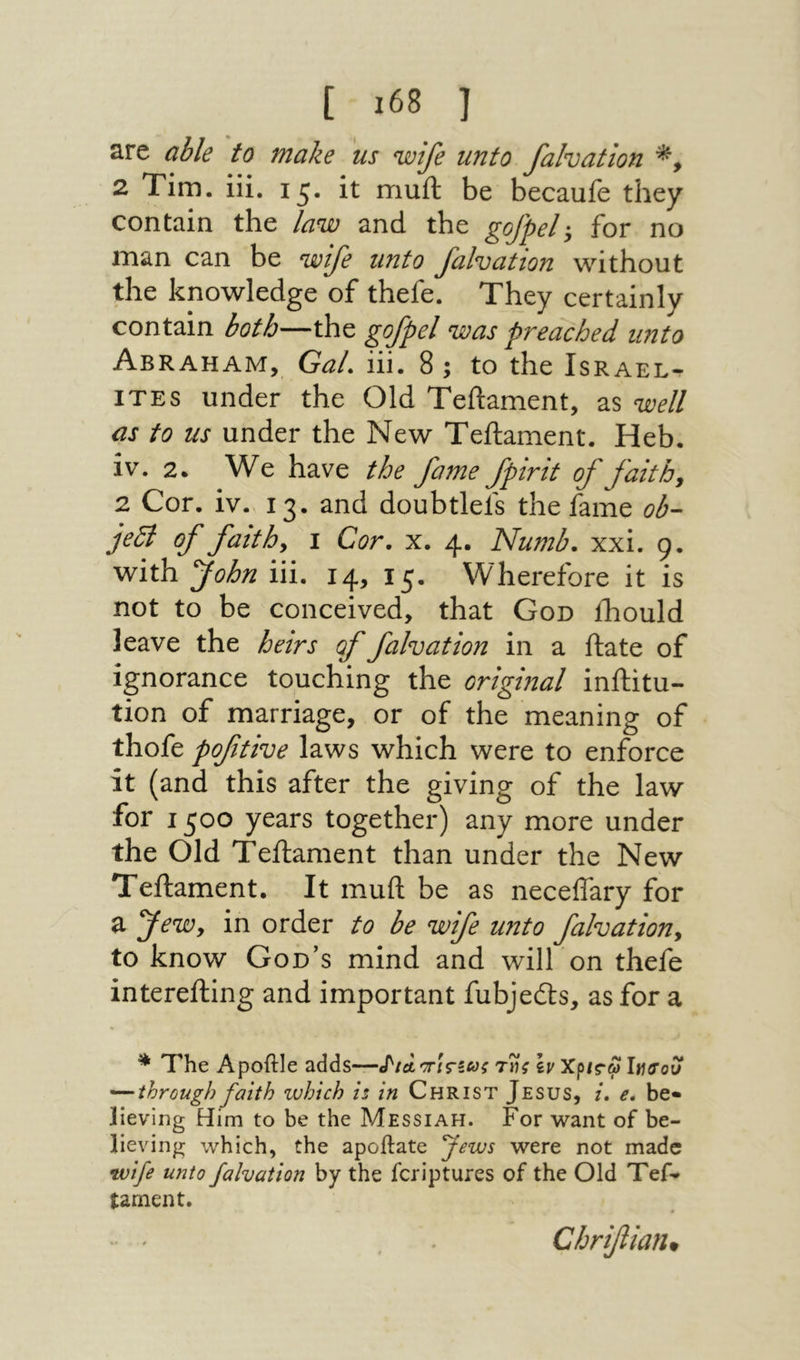 are able to make us wife unto falvation 2 Tim. iii, it muft be becauie they contain the law and the gofpel for no man can be wife unto falvation without the knowledge of thefe. They certainly contain both—the gofpel was preached unto Abraham, Gal. iii. 8; to the Israel· ITES under the Old Teftament, as well as to us under the New Teftament. Heb. iv. 2. We have the fame fpirit of faith, 2 Cor. iv. 13. and doubtlefs the fame ob- je5i of faith, 1 Cor. x. 4. Numb. xxi. 9. with John iii. 14, 15. Wherefore it is not to be conceived, that God iliould leave the heirs of falvation in a ftate of ignorance touching the original inftitu- tion of marriage, or of the meaning of thofe poftive laws which were to enforce it (and this after the giving of the law for 1500 years together) any more under the Old Teftament than under the New Teftament. It muft be as neceffary for a Jew, in order to be wife unto falvation, to know God’s mind and will on thefe interefting and important fubjedts, as for a * The Apoftle adds—J'/a τϋΐί \v Χρ/Γω liurou '^through faith which is in Christ Jesus, i. e. be- lieving Him to be the Messiah. For want of be- lieving which, the apoftate fews were not made ^vife unto falvation by the fcriptures of the Old Tef- tament. Chrifiian