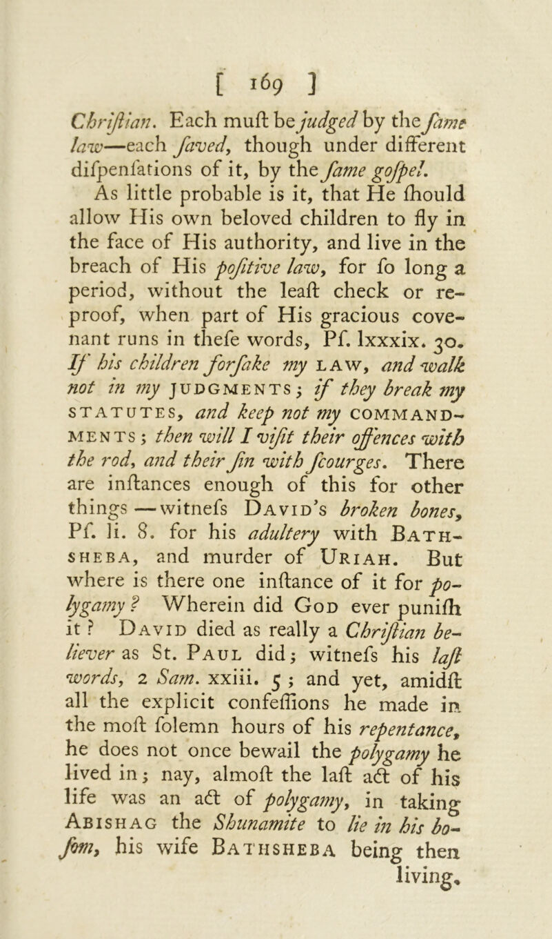Chrifitan, Each muft judged by the fame law—each favedy though under different difpenfatlons of it, by the fame gofpel. As little probable is it, that He ihould allow His own beloved children to fly in the face of His authority, and live in the breach of His pofitive laWy for fo long a period, without the leail check or re- י proof, when part of His gracious cove- nant runs in thefe words, Pf. Ixxxix. If his children forfake my'LAWy a?1d walk not in ;;y׳ JUDGMENTS 5 if they break my STATUTES, and keep not my command- MENTs; then will I vifit their offences with the rody and theirfn with fcourges. There are inilances enough of this for other things—witnefs David’s broken bonesy Pf. li. 8. for his adultery with Bath- SHEBA, and murder of Uriah. But where is there one inftance of it for po- lygamy ? Wherein did God ever puniih it ? David died as really a Chrifiian be- liever zs St. Paul did; witnefs his lafi words, 2 Sam. xxiii. 5 ; and yet, amidil all the explicit confeffions he made in. the moil; folemn hours of his repentance, he does not once bewail the polygamy he lived in; nay, almoft the laft a<ft of his life was an adl of polygamy, in taking Abishag the Shunamite to lie in his bo- fim, his wife Bathsheba being then %